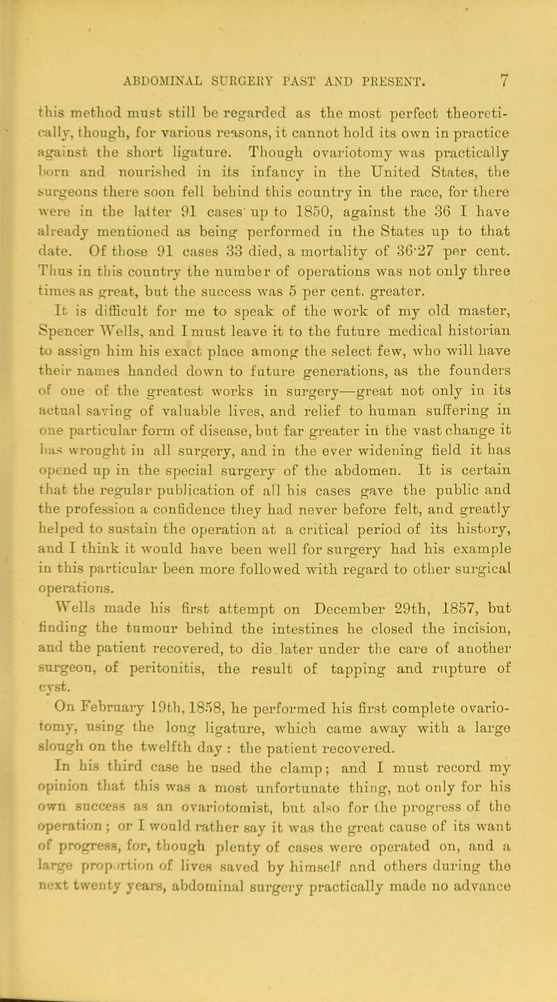 this method must still be regarded as the most perfect theoreti- cally, though, for various reasons, it cannot hold its own in practice against the short ligature. Though ovariotomy was practically born and nourished in its infancy in the United States, the surgeons there soon fell behind this country in the race, for there were in the latter 91 cases' up to 1850, against the 36 I have already mentioned as being performed in the States up to that date. Of those 91 cases 33 died, a mortality of 36-27 per cent. Thus in this country the number of operations was not only three times as great, but the success was 5 per cent, greater. It is difficult for me to speak of the work of my old master, Spencer Wells, and I must leave it to the future medical historian to assign him his exact place among the select few, who will have their names handed down to future generations, as the founders of one of the greatest works in surgery—great not only in its actual saving of valuable lives, and relief to human suffering in one particular form of disease, but far greater in the vast change it has wrought iu all surgery, and in the ever widening field it has opened up in the special surgery of the abdomen. It is certain that the regular publication of all his cases gave the public and the profession a confidence they had never before felt, and greatly helped to sustain the operation at a critical period of its history, and I think it would have been well for surgery had his example in this particular been more followed with regard to other surgical operations. Wells made his first attempt on December 29th, 1857, but finding the tumour behind the intestines he closed the incision, and the patient recovered, to die later under the care of another surgeon, of peritonitis, the result of tapping and rupture of cyst. On February 19th, 1858, he performed his first complete ovario- tomy, using the long ligature, which came away with a large slongh on the twelfth day : the patient recovered. In his third case he used the clamp; and I must record my opinion that this was a most unfortunate thing, not only for his own success as an ovariotomist, but also for the progress of the operation; or I would rather say it was the great cause of its want of progress, for, though plenty of cases were operated on, and a large proportion of lives saved by himself and others during the nest twenty years, abdominal surgery practically made no advance