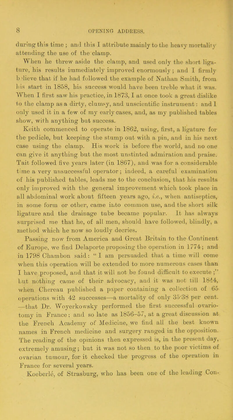 during this time ; and this I attribute mainly to the heavy mortalii \ attending the use of the clamp. When he threw aside the clamp, and used only the short liga- ture, his results immediately improved enormously ; and I firmly b dieve that if he had followed the example of Nathan Smith, from his start in 1858, his success would have been treble what it was. When I first saw his practice, in 1873, I at once took a great dislike to the clamp as a dirty, clumsy, and unscientific instrument: and 1 only used it in a few of my early cases, and, as my published tables show, with anything but success. Keith commenced to operate in 1862, using, first, a ligature for the pedicle, but keeping the stump out with a pin, and in his next case using the clamp. His work is before the world, and no one can give it anything but the most unstinted admiration and praise. Tait followed five years later (in 1867), and was for a considerable time a very unsuccessful operator; indeed, a careful examination of his published tables, leads me to the conclusion, that his results only improved with the general improvement which took place in all abdominal work about fifteen years ago, i.e., when antiseptics, in some form or other, came into common use, and the short silk ligature and the drainage tube became popular. It lias always surprised me that he, of all men, should have followed, bliudly, a method which he now so loudly decries. Passing now from America and Great Britain to the Continent of Europe, we find Delaporte proposing the operation in 1774; and in 1798 Chambon said: I am persuaded that a time will come when this operation will be extended to more numerous cases than I have proposed, and that it will not be found difficult to execute ; but nothing came of their advocacy, aud it was not till 1844, when Chereau published a paper containing a collection of 65 operations with 42 successes—a mortality of only 3538 per cent. —that Dr. Woyerkowsky performed the first successful ovario- tomy in France; and so late as lb56-57, at a great discussion at the French Academy of Medicine, we find all the best known names in French medicine and surgery ranged in the opposition. The reading of the opinions then expressed is, in the present day, extremely amusing; but it was not so then to the poor victims of ovarian tumour, for it checked the progress of the operation in France for several years. Koeberle, of Strasburg, who has been one of the leading Con-