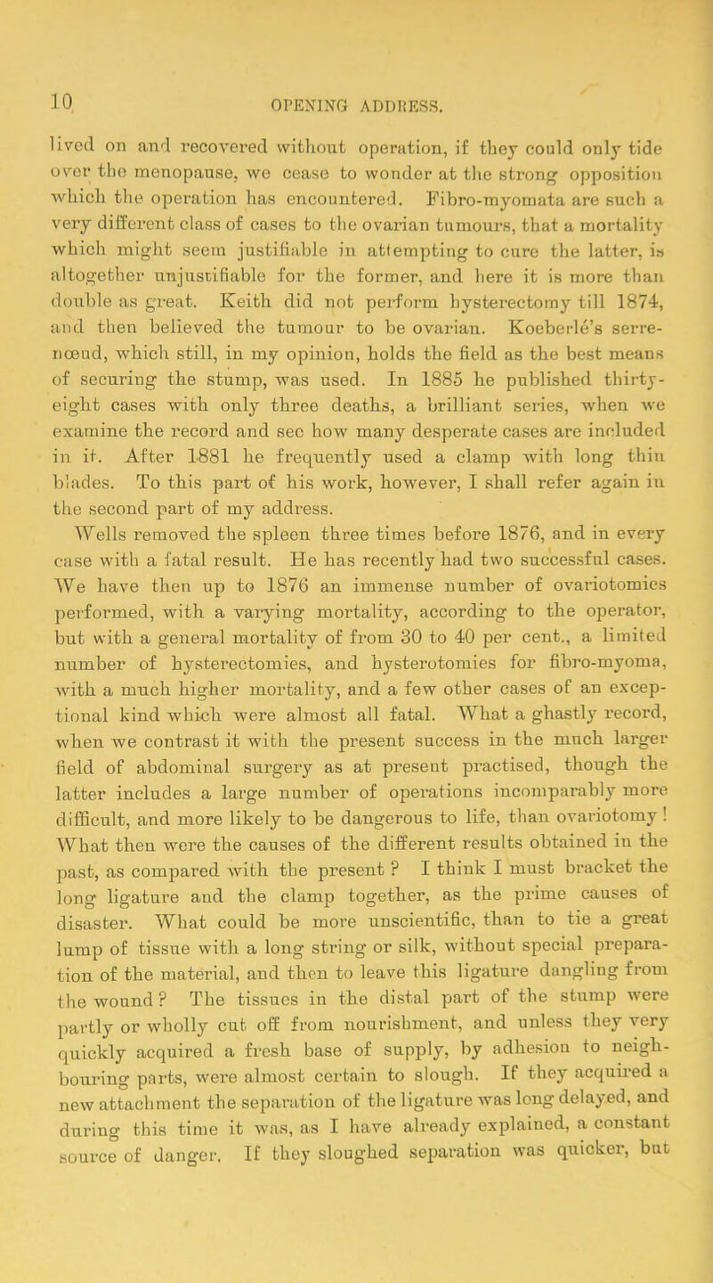 lived on and recovered without operation, if they could only tide over the menopause, we cease to wonder at the strong opposition ■which the operation has encountered. Fibro-myomata are such a very different class of cases to the ovarian tumours, that a mortality which might seem justifiable in attempting to cure the latter, is altogether unjustifiable for the former, and here it is more than double as great. Keith did not perform hysterectomy till 1874, and then believed the tumour to be ovarian. Koeberle's serre- nceud, which still, in my opinion, holds the field as the best means of securing the stump, was used. In 1885 he published thirty- eight cases with only three deaths, a brilliant series, when we examine the record and see how many desperate cases are included in it. After 1881 he frequently used a clamp with long thin blades. To this part of his work, however, I shall refer again in tli!' second part of my address. Wells removed the spleen three times before 1876, and in every case with a fatal result. He has recently had two successful cases. We have then up to 1876 an immense number of ovariotomies performed, with a varying mortality, according to the operator, but with a general mortality of from 30 to 40 per cent., a limited number of hysterectomies, and hysterotomies for fibro-myoma, with a much higher mortality, and a few other cases of an excep- tional kind which were almost all fatal. What a ghastly record, when we contrast it with the present success in the much larger field of abdominal surgery as at present practised, though the latter includes a large number of operations incomparably more difficult, and more likely to be dangerous to life, than ovariotomy ! What then were the causes of the different results obtained in the past, as compared with the present ? I think I must bracket the long ligature and the clamp together, as the prime causes of disaster. What could be more unscientific, than to tie a great lump of tissue with a long string or silk, without special prepara- tion of the material, and then to leave this ligature dangling from the wound ? The tissues in the distal part of the stump were partly or wholly cut off from nourishment, and unless they very quickly acquired a fresh base of supply, by adhesion to neigh- bouring parts, were almost certain to slough. If they acquired a new attachment the separation of the ligature was long delayed, and during this time it was, as I have already explained, a constant source of danger. If they sloughed separation was quicker, but