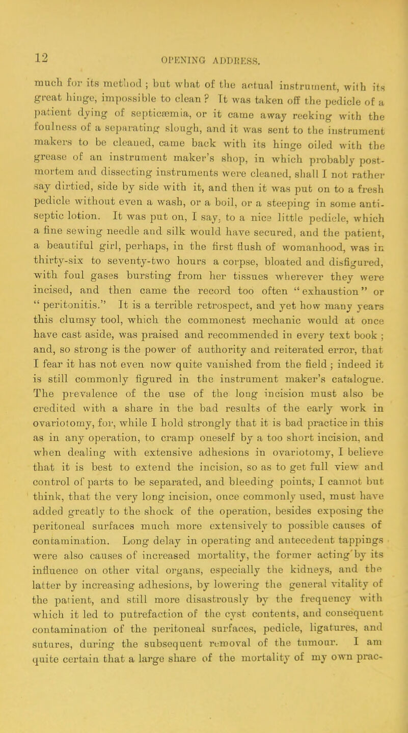OI'KNIXG ADDIJKSS. much for its method ; but what of the actual instrument, with its great hinge, impossible to clean ? Tt was taken off the pedicle of a patient dying of septicemia, or it came away reeking with the foulness of a separating slough, and it was sent to the instrument makers to be cleaued, came back with its hinge oiled with the grease of an instrument maker's shop, in which probably post- mortem and dissecting instruments were cleaned, shall I not rather say dirtied, side by side with it, and then it was put on to a fresh pedicle without even a wash, or a boil, or a steeping in some anti- septic lotion. It was put on, I say. to a nice little pedicle, which a fine sewing needle and silk would have secured, and the patient, a beautiful girl, perhaps, in tbe first flush of womanhood, was in thirty-six to seventy-two hours a corpse, bloated and disfigured, with foul gases bursting from her tissues wherever they were incised, and then came the record too often  exhaustion or  peritonitis. It is a terrible retrospect, and yet how many years this clumsy tool, which the commonest mechanic would at once have cast aside, was praised and recommended in every text book ; and, so strong is the power of authority and reiterated error, that I fear it has not even now quite vanished from the field ; indeed it is still commonly figured in the instrument maker's catalogue. The prevalence of the use of the long incision must also be credited with a sbare in the bad results of the early work in ovariotomy, for, while I bold strongly that it is bad practice in this as in any operation, to cramp oneself by a too short incision, and when dealing with extensive adhesions in ovariotomy, I believe that it is best to extend the incision, so as to get full view and control of parts to be separated, and bleeding points, I cannot but think, that the very long incision, once commonly used, must have added greatly to the shock of the operation, besides exposing the peritoneal surfaces much more extensively to possible causes of contamination. Long delay in operating and antecedent tappings were also causes of increased mortality, the former acting'by its influence ou other vital organs, especially the kidneys, and the latter by increasing adhesions, by lowering the general vitality of the patient, and still more disastrously by the frequency with which it led to putrefaction of the cyst contents, and consequent contamination of the peritoneal surfaces, pedicle, ligatures, and sutures, during the subsequent removal of the tumour. I am quite certain that a large share of the mortality of my own prac-