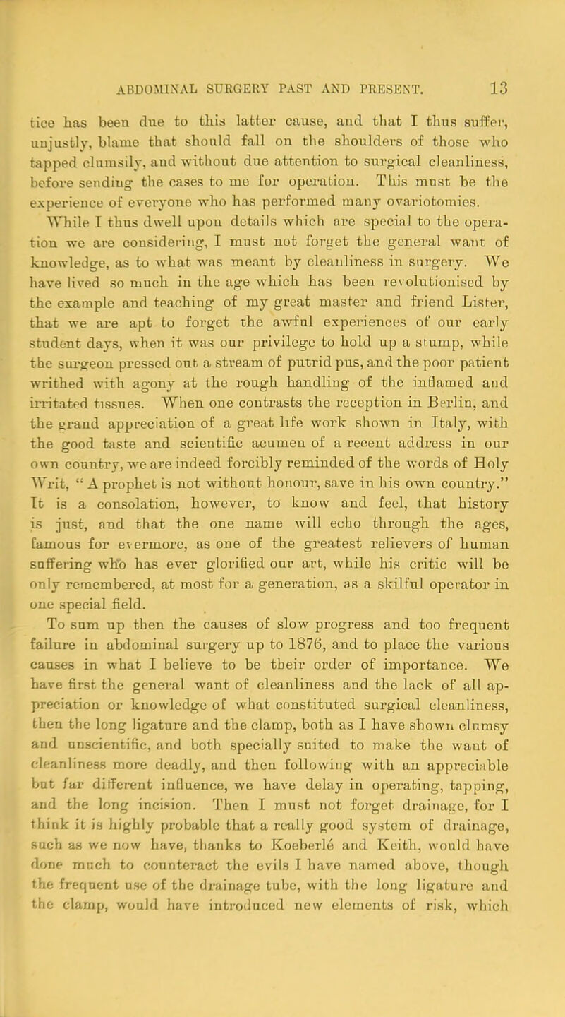 tice has been due to this latter cause, and that I thus suffer, unjustly, blame that should fall on the shoulders of those who tapped clumsily, and without due attention to surgical cleanliness, before sending the cases to me for operation. This must be the experience of everyone who has performed many ovariotomies. While I thus dwell upon details which are special to the opera- tion we are considering, I must not forget the general want of knowledge, as to what was meant by cleanliness in surgery. We have lived so much in the age which has been revolutionised by the example and teaching of my great master and friend Lister, that we are apt to forget the awful experiences of our early student days, when it was our privilege to hold up a stump, while the surgeon pressed out a stream of putrid pus, and the poor patient writhed with agony at the rough handling of the inflamed and irritated tissues. When one contrasts the reception in Berlin, and the grand appreciation of a great life work shown in Italy, with the good taste and scientific acumen of a recent address in our own country, we are indeed forcibly reminded of the words of Holy Writ,  A prophet is not without honour, save in his own country. It is a consolation, however, to know and feel, that history is just, and that the one name will echo through the ages, famous for evermore, as one of the greatest relievers of human suffering who has ever glorifled our art, while his critic will be only remembered, at most for a generation, as a skilful operator in one special field. To sum up then the causes of slow progress and too frequent failure in abdominal surgery up to 1876, and to place the various causes in what I believe to be tbeir order of importance. We have first the general want of cleanliness and the lack of all ap- preciation or knowledge of what constituted surgical cleanliness, then the long ligature and the clamp, both as I have shown clumsy and unscientific, and both specially suited to make the want of cleanliness more deadly, and then following with an appreciable but far different influence, we have delay in operating, tapping, and the long incision. Then I must not forget drainage, for I think it is highly probable that a really good system of drainage, such as we now have, thanks to Koeberle and Keith, would have done much to counteract the evils I have named above, though the frequent use of the drainage tube, with the long ligature and the clamp, would have introduced new elements of risk, which