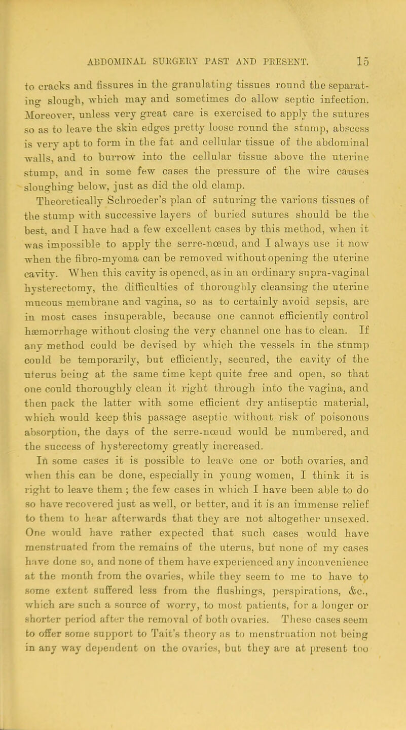 to cracks and fissures in the granulating tissues round the separat- ing slough, which may and sometimes do allow septic infection. Moreover, unless very great care is exercised to apply the sutures so as to leave the skin edges pretty loose round the stump, abscess is very apt to form in the fat and cellular tissue of the abdominal walls, and to burrow into the cellular tissue above the uterine stump, and in some few cases the pressure of the wire causes slouching below, just as did the old clamp. Theoretically Schroeder's plan of suturing the various tissues of the stump with successive layers of buried sutures should be the best, and T have had a few excellent cases by this method, when it was impossible to apply the serre-nceud, and I always use it now when the fibro-myonia can be removed without opening the uterine cavity. When this cavity is opened, as in an ordinary supra-vaginal hysterectomy, the difficulties of thoroughly cleansing the uterine mucous membrane and vagina, so as to certainly avoid sepsis, are in most cases insuperable, because one cannot efficiently control haemorrhage without closing the very channel one has to clean. If any method could be devised by which the vessels in the stump conld be temporarily, but efficiently, secured, the cavity of the uterus being at the same time kept quite free and open, so that one could thoroughly clean it right through into the vagina, and then pack the latter with some efficient dry antiseptic material, which would keep this passage aseptic without risk of poisonous absorption, the days of the serre-nceud would be numbered, and the success of hysterectomy greatly increased. In some cases it is possible to leave one or both ovaries, and when this can be done, especially in young women, I think it is right to leave them ; the few cases in which I have been able to do so have recovered just as well, or better, and it is an immense relief to them to h'-ar afterwards that they are not altogether unsexed. One would have rather expected that such cases would have menstruated from the remains of the uterus, but none of my cases hive done so, and none of them have experienced any inconvenience at the month from the ovaries, while they seem to me to have to some extent suffered less from the flushings, perspirations, &c, which are such a source of worry, to most patients, for a longer or shorter period after the removal of both ovaries. These cases seem to offer some support to Tait's theory as to menstruation not being in any way dependent on the ovaries, but they are at present too