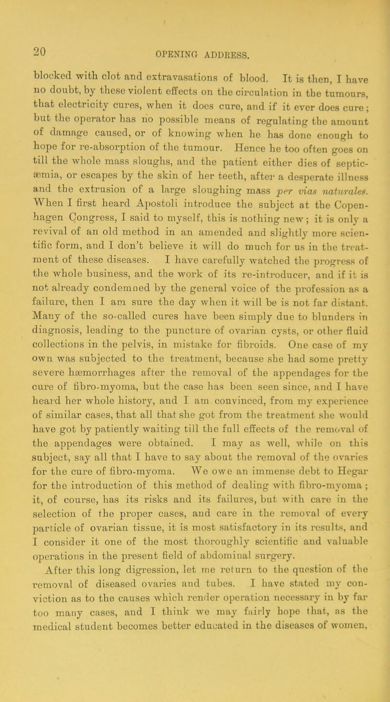 blocked with clot and extravasations of blood. It is then, I have no doubt, by these violent effects on tbe circulation in the tumours, that electricity cures, when it does cure, and if it ever does cure; but the operator has ho possible means of regulating the amount of damage caused, or of knowing when he has done enough to hope for re-absorption of the tumour. Hence he too often goes on till the whole mass sloughs, and the patient either dies of septic- aemia, or escapes by the skin of her teeth, after a desperate illness and the extrusion of a large sloughing mass per vias naturales. When I first heard Apostoli introduce the subject at the Copen- hagen Congress, I said to myself, this is nothing new; it is only a revival of an old method in an amended and slightly more scien- tific form, and I don't believe it will do much for us in the treat- ment of these diseases. I have carefully watched the progress of the whole business, and the work of its re-introdueer, and if it is not already condemned by the general voice of the profession as a failure, then I am sure the day when it will be is not far distant. Many of the so-called cures have been simply due to blunders in diagnosis, leading to the puncture of ovarian cysts, or other fluid collections in the pelvis, in mistake for fibroids. One case of my own was subjected to the treatment, because she had some pretty severe haemorrhages after the removal of the appendages for the cure of fibro-myoma, but the case has been seen since, and I have heard her whole history, and I am convinced, from my experience of similar cases, that all that she got from the treatment she would have got by patiently waiting till the full effects of the removal of the appendages were obtained. I may as well, while on this subject, say all that I have to say about the removal of the ovaries for the cure of fibro-myoma. We owe an immense debt to Hegar for the introduction of this method of dealing with fibro-myoma ; it, of course, has its risks and its failures, but with care in the selection of the proper cases, and care in the removal of every particle of ovarian tissue, it is most satisfactory in its results, and I consider it one of the most thoroughly scientific aud valuable operations in the present field of abdominal surgery. After this long digression, let me return to the question of the removal of diseased ovaries and tubes. I have stated my con- viction as to the causes which render operation necessary in by far too many cases, and I think we may fairly hope that, as the medical student becomes better educated in the diseases of women,