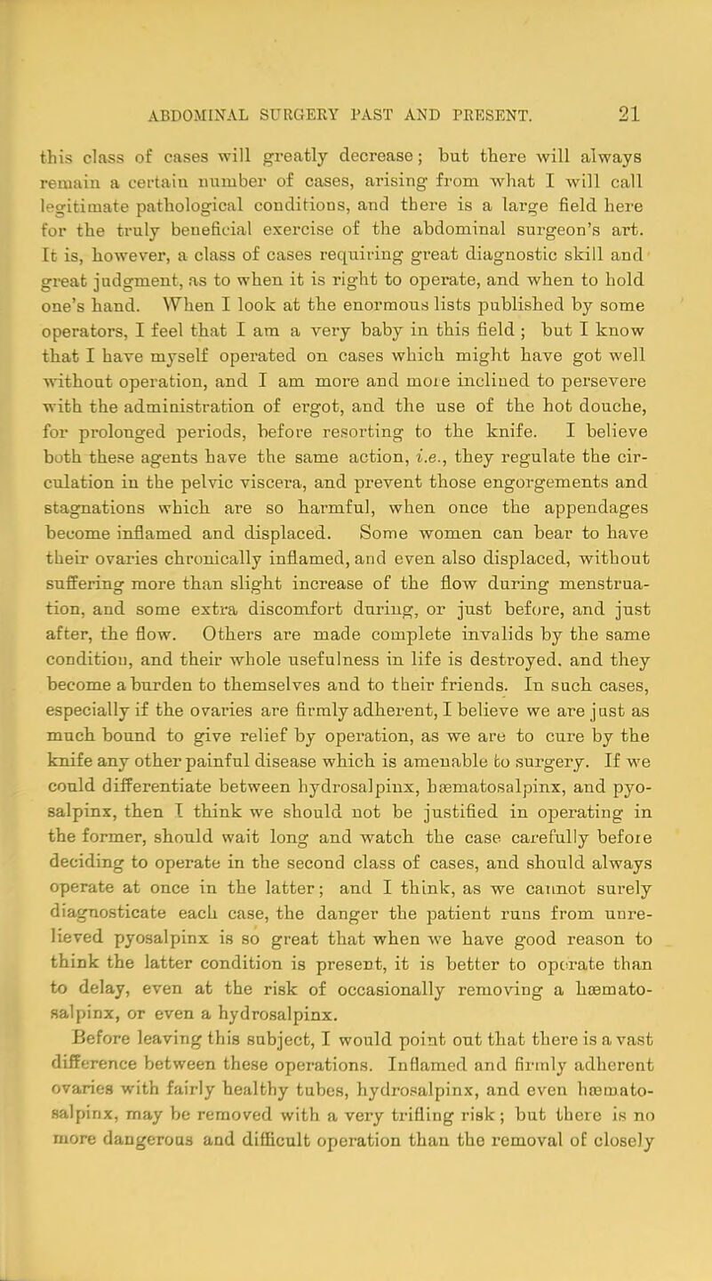 this class of cases will greatly decrease; but there will always remain a certain number of cases, arising from what I will call legitimate pathological conditions, and there is a large field here for the truly beneficial exercise of the abdominal surgeon's art. It is, however, a class of cases requiring great diagnostic skill and great judgment, as to when it is right to operate, and when to hold one's hand. When I look at the enormous lists published by some operators, I feel that I am a very baby in this field ; but I know that I have myself operated on cases which might have got well without operation, and I am more and mote inclined to persevere with the administration of ergot, and the use of the hot douche, for prolonged periods, before resorting to the knife. I believe both these agents have the same action, i.e., they regulate the cir- culation in the pelvic viscei'a, and prevent those engorgements and stagnations which are so harmful, when once the appendages become inflamed and displaced. Some women can bear to have their ovaries chronically inflamed, and even also displaced, without suffering more than slight increase of the flow during menstrua- tion, and some extra discomfort during, or just before, and just after, the flow. Others are made complete invalids by the same condition, and their whole usefulness in life is destroyed, and they become a burden to themselves and to their friends. In such cases, especially if the ovaries are firmly adherent, I believe we are just as much bound to give relief by operation, as we are to cure by the knife any other painful disease which is amenable to surgery. If we could differentiate between hydrosalpinx, hematosalpinx, and pyo- salpinx, then I think we should not be justified in operating in the former, should wait long and watch the case carefully before deciding to operate in the second class of cases, and should always operate at once in the latter; and I think, as we cannot surely diagnosticate each case, the danger the patient runs from unre- lieved pyosalpinx is so great that when we have good reason to think the latter condition is present, it is better to operate than to delay, even at the risk of occasionally removing a haamato- salpinx, or even a hydrosalpinx. Before leaving this subject, I would point out that there is a vast difference between these operations. Inflamed and firmly adherent ovaries with fairly healthy tubes, hydrosalpinx, and even hoQuiato- salpinx, may be removed with a very trifling risk; but there is no more dangerous and difficult operation than the removal of closely