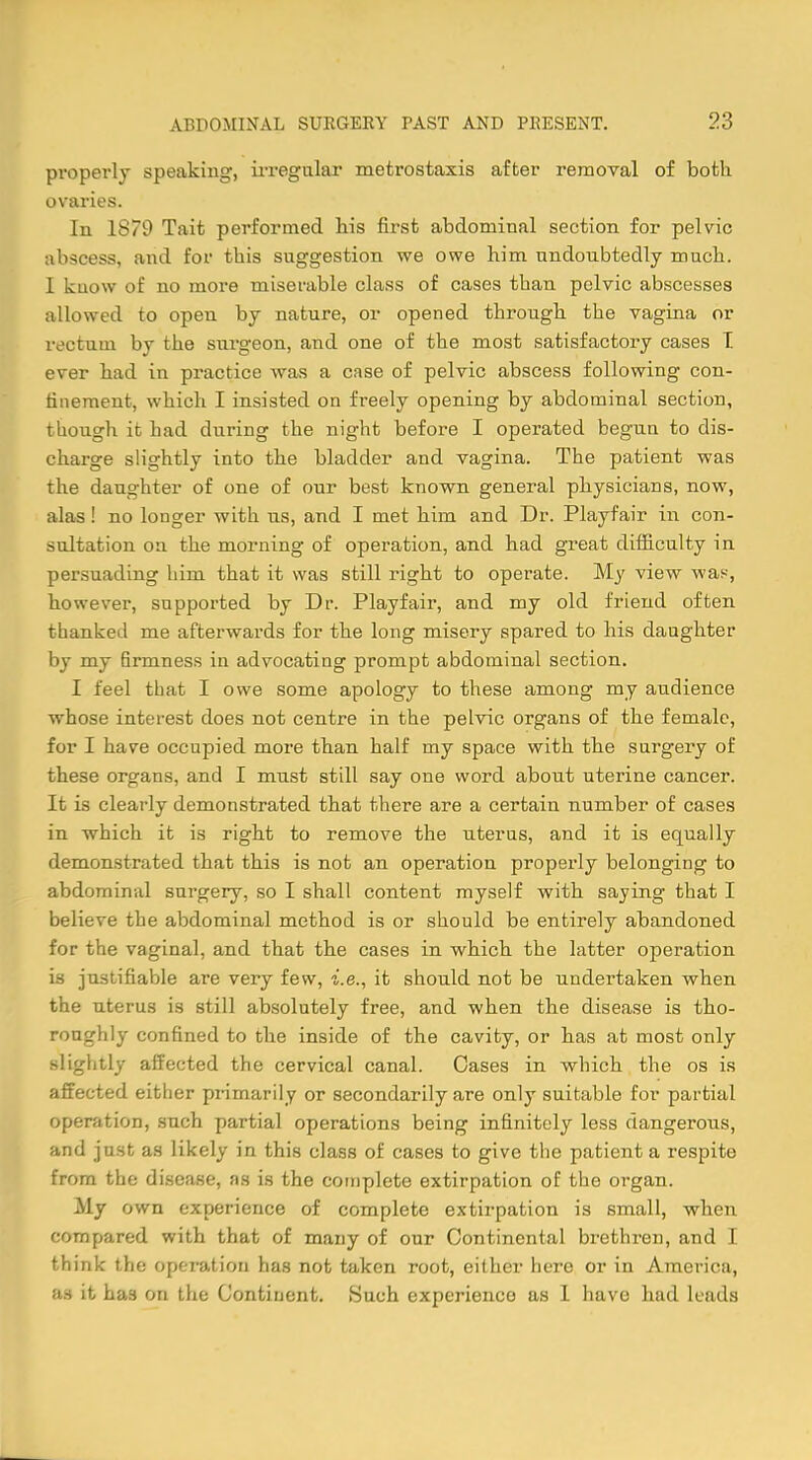 properly speaking, irregular meti-ostaxis after removal of both ovaries. In 1879 Tait performed his first abdominal section for pelvic abscess, and for this suggestion we owe him undoubtedly much. I kuow of no more miserable class of cases than pelvic abscesses allowed to open by nature, or opened through the vagina or rectum bv the surgeon, and one of the most satisfactory cases T ever had in practice was a case of pelvic abscess following con- finement, which I insisted on freely opening by abdominal section, though it had during the night before I operated begun to dis- charge slightly into the bladder and vagina. The patient was the daughter of one of onr best known general physicians, now, alas ! no longer with ns, and I met him and Dr. Playfair in con- sultation oa the morning of operation, and had great difficulty in persuading him that it was still right to operate. My view was-, however, supported by Dr. Playfair, and my old friend often thanked me afterwards for the long misery spared to his daughter by my firmness in advocating prompt abdominal section. I feel that I owe some apology to these among my audience whose interest does not centre in the pelvic organs of the female, for I have occupied more than half my space with the surgery of these organs, and I must still say one word about uterine cancer. It is clearly demonstrated that there are a certain number of cases in which it is right to remove the uterus, and it is equally demonstrated that this is not an operation properly belonging to abdominal surgery, so I shall content myself with saying that I believe the abdominal method is or should be entirely abandoned for the vaginal, and that the cases in which the latter operation is justifiable are very few, i.e., it should not be undertaken when the uterus is still absolutely free, and when the disease is tho- roughly confined to the inside of the cavity, or has at most only slightly affected the cervical canal. Cases in which the os is affected either primarily or secondarily are only suitable for partial operation, such partial operations being infinitely less dangerous, and just as likely in this class of cases to give the patient a respite from the disease, as is the complete extirpation of the organ. My own experience of complete extirpation is small, when compared with that of many of our Continental brethren, and I think the operation has not taken root, either here or in America, as it has on the Continent. Such experience as I have had leads