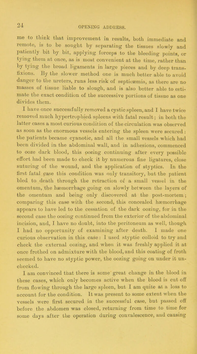 me to think that improvement in results, both immediate and remote, is to be sought by separating the tissues slowly and patiently bit by bit, applying forceps to the bleeding points, or tying them at once, as is most convenient at the time, rather than by tying the broad ligaments in large pieces and by deep trans- fixions. By the slower method one is much better able to avoid danger to the ureters, runs less risk of septicaemia, as there are no masses of tissue liable to slough, and is also better able to esti- mate the exact condition of the successive portions of tissue as one divides them. I have once successfully removed a cystic spleen, and I have twice removed much hypertrophied spleens with fatal result; in both the latter cases a most curious condition of the circulation was observed as soon as the enormous vessels entering the spleen were secured : the patients became cyanotic, and all the small vessels which had been divided in the abdominal wall, and in adhesions, commenced to ooze dark blood, this oozing continuing after every possible effort had been made to check it by numerous fine ligatures, close suturing of the wound, and the application of styptics. In the first fatal case this condition was only transitory, but the patient bled to death through the retraction of a small vessel in the omentum, the haemorrhage going on slowly between the layers of the omentum and being only discovered at the post-mortem; comparing this case with the second, this concealed haemorrhage appears to have led to the cessation of the dark oozing, for in the second case the oozing continued from the exterior of the abdominal incision, and, I have no doubt, into the peritoneum as well, though I had no opportunity of examining after death. I made one curious observation in this case: I used styptic colloid to try and check the external oozing, and when it was freshly applied it at once frothed on admixture with the blood, and this coating of froth seemed to have no styptic power, the oozing going on under it un- checked. I am convinced tnat there is some great change in the blood in these cases, which only becomes active when the blood is cut off from flowing through the large spleen, but I am quite at a loss to account for the condition. It was present to some extent when the vessels were first secured in the successful case, but passed off before the abdomen was closed, returning from time to time for some days after the operation during convalescence, and causing