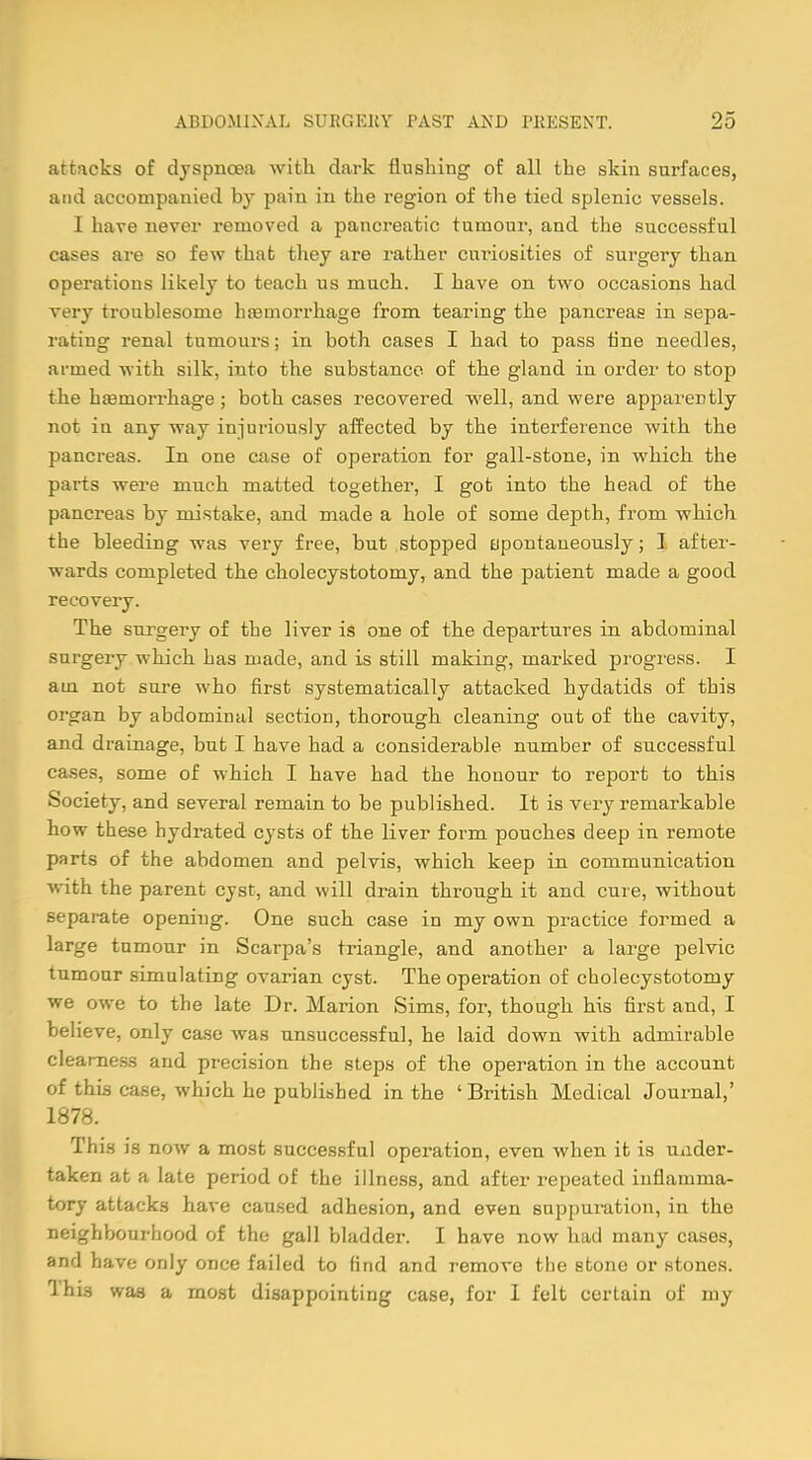 attacks of dyspnoea with dark flushing of all the skin surfaces, and accompanied by pain in the region of the tied splenic vessels. 1 have never removed a pancreatic tumour, and the successful cases are so few that they are rather curiosities of surgery than operations likely to teach us much. I have on two occasions had very troublesome haemorrhage from tearing the pancreas in sepa- rating renal tumours; in both cases I had to pass fine needles, armed with silk, into the substance of the gland in order to stop the haemorrhage; both cases recovered well, and were apparently not in any way injuriously affected by the interference with the pancreas. In one case of operation for gall-stone, in which the parts were mnch matted together, I got into the head of the pancreas by mistake, and made a hole of some depth, from which the bleeding was very free, bnt stopped spontaneously; I after- wards completed the cholecystotomy, and the patient made a good recovery. The surgery of the liver is one of the departures in abdominal surgery which has made, and is still making, marked progress. I am not sure who first systematically attacked hydatids of this organ by abdominal section, thorough cleaning out of the cavity, and drainage, but I have had a considerable number of successful cases, some of which I have had the honour to report to this Society, and several remain to be published. It is very remarkable how these hydrated cysts of the liver form pouches deep in remote parts of the abdomen and pelvis, which keep in communication with the parent cyst, and will drain through it and cure, without separate opening. One such case in my own practice formed a large tumour in Scarpa's triangle, and another a large pelvic tumour simulating ovarian cyst. The operation of cholecystotomy we owe to the late Dr. Marion Sims, for, though his first and, I believe, only case was unsuccessful, he laid down with admirable clearness and precision the steps of the operation in the account of this case, which he published in the ' British Medical Journal,' 1878. This is now a most successful operation, even when it is under- taken at a late period of the illness, and after repeated inflamma- tory attacks have caused adhesion, and even suppuration, in the neighbourhood of the gall bladder. I have now had many cases, and have only once failed to find and remove the stone or stones. I his was a most disappointing case, for I felt certain of my