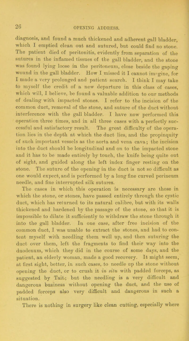 2ii diagnosis, and found a much thickened and adherent gall bladder, which I emptied clean oat and sutured, but could find no stone. The patient died of peritonitis, evidently from separation of the sutures in the inflamed tissues of the gall bladder, and the stone was found lying loose in the peritoneum, close beside the gaping wound in the gall bladder. How I missed it I cannot imagine, for I made a very prolonged and patient search. I think I may take to myself the credit of a new departure in this class of cases, which will, I believe, be found a valuable addition to our methods of dealing with impacted stones. I refer to the incision of the common duct, removal of the stone, and suture of the duct without interference with the gall bladder. I have now performed this operation three times, and in all three cases with a perfectly suc- cessful and satisfactory result. The great difficulty of the opera- tion lies in the depth at which the duct lies, and the propinquity of such important vessels as the aorta and vena cava; the incision into the duct should be longitudinal and on to the impacted stone and it has to be made entirely by touch, the knife being quite out of sight, and guided along the left index finger resting on the stone. The suture of the opening in the duct is not so difficult as one would expect, and is performed by a long fine curved perineum needle, and fine interrupted silk sutures. The cases in which this operation is necessary are those in which the stone, or stones, have passed entirely through the cystic duct, which has returned to its natural calibre, but with its walls thickened and hardened by the passage of the stone, so that it is impossible to dilate it sufficiently to withdraw the stone through it into the gall bladder. In one case, after free incision of the common duct, I was unable to extract the stones, and had to con- tent myself with needling them well up, and then suturing the duct over them, left the fragments to find their way into the duodenum, which they did in the course of some days, and the patient, an elderly woman, made a good recovery. It might seem, at first sight, better, in such cases, to needle up the stone without opening the duct, or to crush it in situ with padded forceps, as suggested by Tait; but the needling is a very difficult and dangerous business without opening the duct, and the use of padded forceps also very difficult and dangerous in such a situation. There is nothing in surgery like clean cutting, especially where