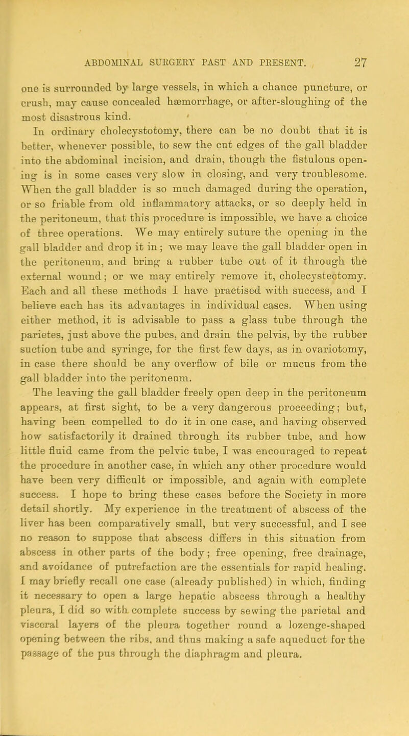 one is surrounded by large vessels, in which a chance puncture, or crusb, may cause concealed hteniorrhage, or after-sloughing of the most disastrous kind. 1 In ordinary cholecystotomy, there can be no doubt that it is better, -whenever possible, to sew the cut edges of the gall bladder into the abdominal incision, and drain, though the fistulous open- in<r is in some cases very slow in closing, and very troublesome. When the gall bladder is so much damaged during the operation, or so friable from old inflammatory attacks, or so deeply held in the peritoneum, that this procedure is impossible, we have a choice of three operations. We may entirely suture the opening in the srall bladder and drop it in; we may leave the gall bladder open in the peritoneum, and bring a rubber tube out of it through the external wound; or we may entirely remove it, cholecystectomy. Each and all these methods I have practised with success, and I believe each has its advantages in individual cases. When using either method, it is advisable to pass a glass tube through the parietes, just above the pubes, and drain the pelvis, by the rubber suction tube and syringe, for the first few days, as in ovariotomy, in case there should be any overflow of bile or mucus from the gall bladder into the peritoneum. The leaving the gall bladder freely open deep in the peritoneum appears, at first sight, to be a very dangerous proceeding; but, having been compelled to do it in one case, and having observed how satisfactorily it drained through its rubber tube, and how little fluid came from the pelvic tube, I was encouraged to repeat the procedure in another case, in which any other procedure would have been very difficult or impossible, and again with complete success. I hope to bring these cases before the Society in more detail shortly. My experience in the treatment of abscess of the liver has been comparatively small, but very successful, and I see no reason to suppose that abscess differs in this situation from abscess in other parts of the body; free opening, free drainage, and avoidance of putrefaction are the essentials for rapid healing. I may briefly recall one case (already published) in which, finding it necessary to open a large hepatic abscess through a healthy pleura, I did so with complete success by sowing the parietal and visceral layers of the pleura together round a lozenge-shaped opening between the ribs, and thus making a safe aqueduct for the passage of the pus through the diaphragm and pleura.