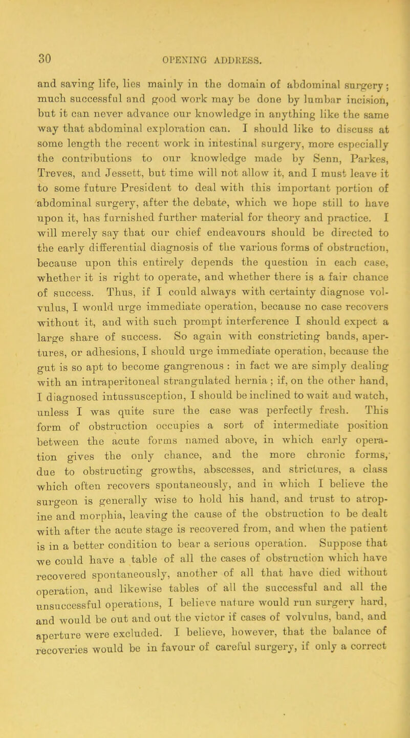 and saving life, lies mainly in the domain of abdominal surgery; mnch successful and good work may be done by lumbar incision, but it can never advance our knowledge in anything like the same way that abdominal exploration can. I should like to discuss at some length the recent work in intestinal surgery, more especially the contributions to our knowledge made by Senn, Parkes, Treves, and Jessett, but time will not allow it, and I must leave it to some future President to deal with this important portion of abdominal surgery, after the debate, which we hope still to have upon it, has furnished further material for theory and practice. I will merely say that our chief endeavours should be directed to the early differential diagnosis of the various forms of obstruction, because upon this entirely depends the question in each case, whether it is right to operate, and whether there is a fair chance of success. Thus, if I could always with certainty diagnose vol- vulus, I would urge immediate operation, because no case recovers without it, and with such prompt interference I should expect a large share of success. So again with constricting bands, aper- tures, or adhesions, I should urge immediate operation, because the gut is so apt to become gangrenous : in fact we are simply dealing with an intraperitoneal strangulated hernia ; if, on the other hand, I diagnosed intussusception, I should be inclined to wait and watch, unless I was quite sure the case was perfectly fresh. This form of obstruction occupies a sort of intermediate position between the acute forms named above, in which early opera- tion gives the only chance, and the more chronic forms, due to obstructing growths, abscesses, and strictures, a class which often recovers spontaneously, and in which I believe the surgeon is generally wise to hold his hand, and trust to atrop- ine and morphia, leaving the cause of the obstruction to be dealt with after the acute stage is recovered from, and when the patient is in a better condition to bear a serious operation. Suppose that we could have a table of all the cases of obstruction which have recovered spontaneously, another of all that have died without operation, and likewise tables of all the successful and all the unsuccessful operations, I believe nature would run surgery hard, and would be out and out the victor if cases of volvulus, band, and aperture were excluded. I believe, however, that the balance of recoveries would be in favour of careful surgery, if only a correct