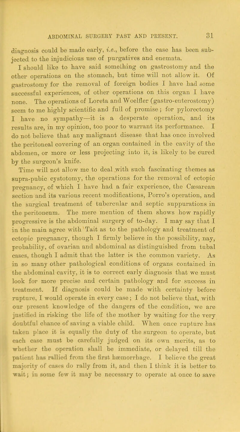 diagnosis could be made earhr, i.e., before the case has been sub- jected to the injudicious use of purgatives and enemata. I should like to have said something on gastrostomy and the other operations on the stomach, but time will not allow it. Of gastrostomy for the removal of foreign bodies I have had some successful experiences, of other operations on this organ I have none. The operations of Loreta and Woelfler (gastroenterostomy) seem to me highly scientific and full of promise ; for pylorectomy I have no sympathy—it is a desperate operation, and its results are, in my opinion, too poor to warrant its performance. I do not believe that any malignant disease that has once involved the peritoneal covering of an organ contained in the cavity of the abdomen, or more or less projecting into it, is likely to be cured by the surgeon's knife. Time will not allow me to deal with such fascinating themes as supra-pubic cystotomy, the operations for the removal of ectopic pregnancy, of which I have had a fair experience, the Cesarean section and its various recent modifications, Porro's operation, and the surgical treatment of tubercnlar and septic suppurations in the peritoneum. The mere mention of them shows how rapidly progressive is the abdominal surgery of to-day. I may say that I in the main agree with Tait as to the pathology and treatment of ectopic pregnancy, though I firmly believe in the possibility, nay, probability, of ovarian and abdominal as distinguished from tubal cases, though I admit that the latter is the common variety. As in so many other pathological conditions of organs contained in the abdominal cavity, it is to correct early diagnosis that we must look for more precise and certain pathology and for success in treatment. If diagnosis could be made with certainty before rupture, I would operate in every case; I do not believe that, with our present knowledge of the dangers of the condition, we are justified in risking the life of the mother by waiting for the very doubtful chance of saving a viable child. When once rupture has taken place it is equally the duty of the surgeon to operate, but each case must be carefully judged on its own merits, as to whether the operation shall be immediate, or delayed till the patient has rallied from the fir3fc haemorrhage. I believe the great majority of cases do rally from it, and then I think it is better to wait; in some few it may be necessary to operate at once to save