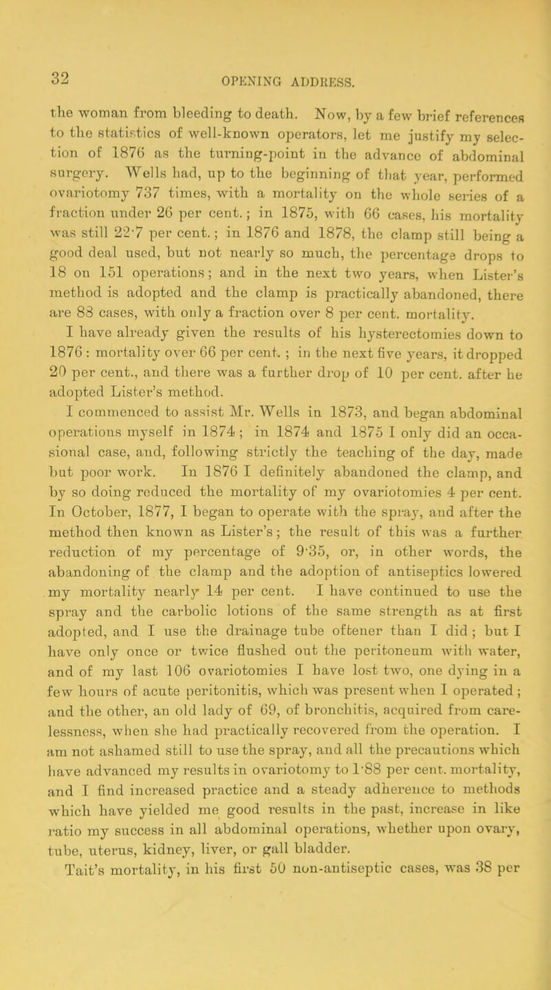 the woman from bleeding to death. Now, by a few brief references to the statistics of well-known operators, let me justify my selec- tion of 1876 as the turning-point in the advance of abdominal surgery. Wells had, up to the beginning of tliat year, performed ovariotomy 737 times, with a mortality on the whole series of a fraction under 26 per cent.; in 1875, with 66 cases, his mortality was still 22-7 per cent.; in 1876 and 1878, the clamp still being a good deal used, but not nearly so much, the percentage drops to 18 on 151 operations; and in the next two years, when Lister's method is adopted and the clamp is practically abandoned, there are 88 cases, with only a fraction over 8 per cent, mortality. I have already given the results of his hysterectomies down to 1876 : mortality over 66 per cent. ; in the next five years, it dropped 20 per cent., and there was a further drop of 10 per cent, after he adopted Lister's method. I commenced to assist Mr. Wells in 1873, and began abdominal operations myself in 1874 ; in 1874 and 1875 I only did an occa- sional case, and, following strictly the teaching of the day, made but poor work. In 1876 I definitely abandoned the clamp, and by so doing reduced the mortality of my ovariotomies 4 per cent. In October, 1877, I began to operate with the spray, and after the method then known as Lister's; the result of this was a further reduction of my percentage of 9-35, or, in other words, the abandoning of the clamp and the adoption of antiseptics lowered my mortality nearly 14 per cent. I have continued to use the spray and the carbolic lotions of the same strength as at first adopted, and I use the drainage tube oftener than I did ; but I have only once or twice flushed out the peritoneum with water, and of my last 106 ovariotomies I have lost two, one dying in a few hours of acute peritonitis, which was present when I operated ; and the other, an old lady of 69, of bronchitis, acquired from care- lessness, when she had practically recovered from the operation. I am not ashamed still to use the spray, and all the precautions which have advanced my results in ovariotomy to L88 per cent, mortality, and I find increased practice and a steady adherence to methods which have yielded me good results in the past, increase in like ratio my success in all abdominal operations, whether upon ovary, tube, uterus, kidney, liver, or gall bladder. Tait's mortality, in his first 50 non-antiseptic cases, was 3S per