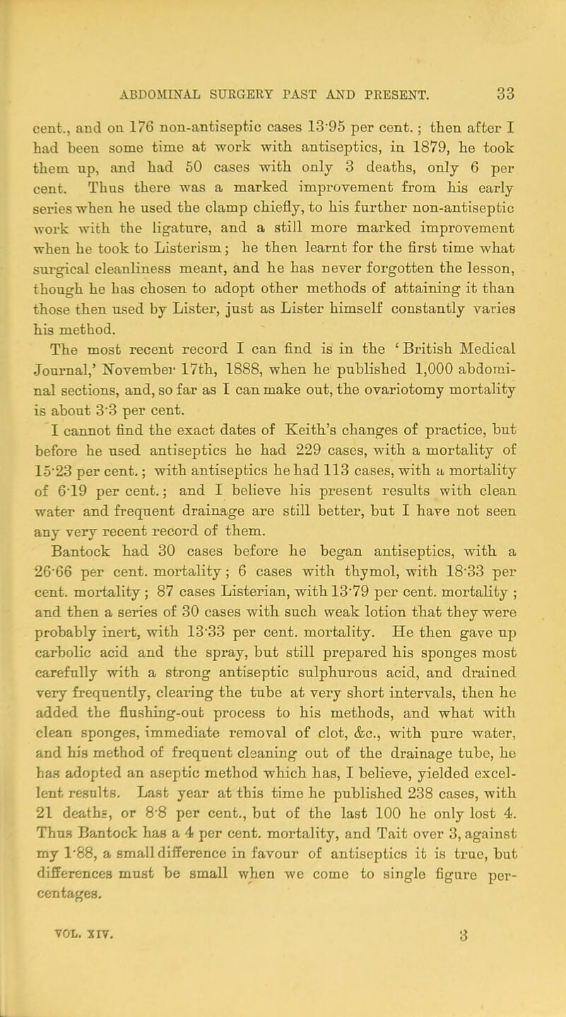 cent., and on 176 non-antiseptic cases 13 95 per cent. ; then after I had been some time at work with antiseptics, in 1879, he took them up, and had 50 cases with only 3 deaths, only 6 per cent. Thus there was a marked improvement from his early series when he used the clamp chiefly, to his further non-antiseptic work with the ligature, and a still more marked improvement when he took to Listerism; he then learnt for the first time what surgical cleanliness meant, and he has never forgotten the lesson, though he has chosen to adopt other methods of attaining it than those then used by Lister, just as Lister himself constantly varies his method. The most recent record I can find is in the ' British Medical Journal,' November 17th, 1888, when he published 1,000 abdomi- nal sections, and, so far as I can make out, the ovariotomy mortality- is about 33 per cent. I cannot find the exact dates of Keith's changes of practice, but before he used antiseptics he had 229 cases, with a mortality of 15'23 per cent.; with antiseptics he had 113 cases, with a mortality of 6T9 per cent.; and I believe his present results with clean water and frequent drainage are still better, but I have not seen any very recent record of them. Bantock had 30 cases before he began antiseptics, with a 26'66 per cent, mortality; 6 cases with thymol, with 18'33 per cent, mortality ; 87 cases Listerian, with 1379 per cent, mortality ; and then a series of 30 cases with such weak lotion that they were probably inert, with 13'33 per cent, mortality. He then gave up carbolic acid and the spray, but still prepared his sponges most carefully with a strong antiseptic sulphurous acid, and drained very frequently, clearing the tube at very short intervals, then he added the flushing-out process to his methods, and what with clean sponges, immediate removal of clot, &c, with pure water, and his method of frequent cleaning out of the drainage tube, he has adopted an aseptic method which has, I believe, yielded excel- lent results. Last year at this time he published 238 cases, with 21 deaths, or 8*8 per cent., but of the last 100 he only lost 4. Thus Bantock has a 4 per cent, mortality, and Tait over 3, against my 1*88, a small difference in favour of antiseptics it is true, but differences must be small when we come to single figure per- centages. VOL. XIV. 3