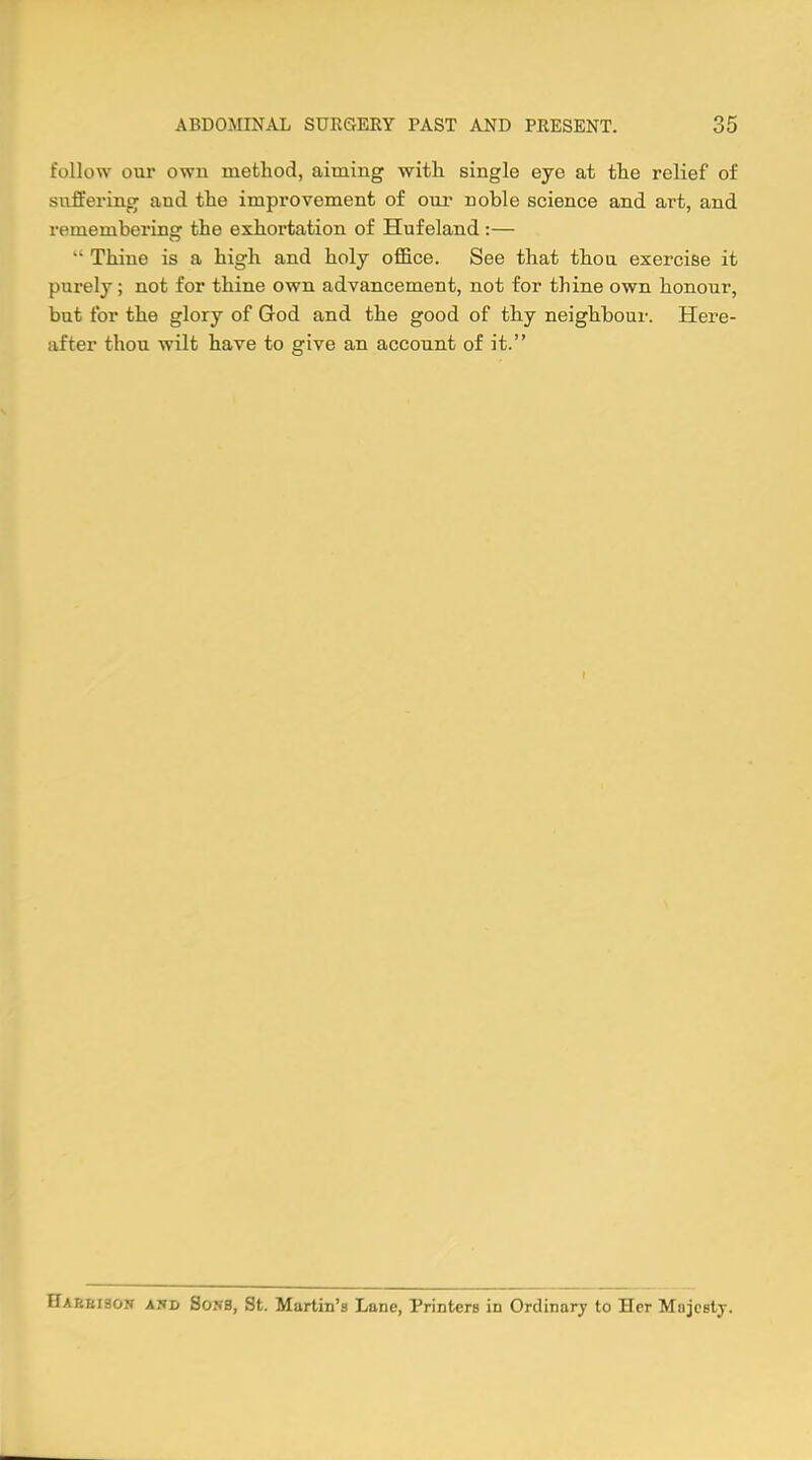 follow our own method, aiming with single eye at the relief of suffering and the improvement of our noble science and art, and remembering' the exhortation of Hufeland:— •■ Thine is a high and holy office. See that thou exercise it purely; not for thine own advancement, not for thine own honour, but for the glory of God and the good of thy neighbour. Here- after thou wilt have to give an account of it. Harbison and Sons, St. Martin's Lane, Printers in Ordinary to Her Majesty.