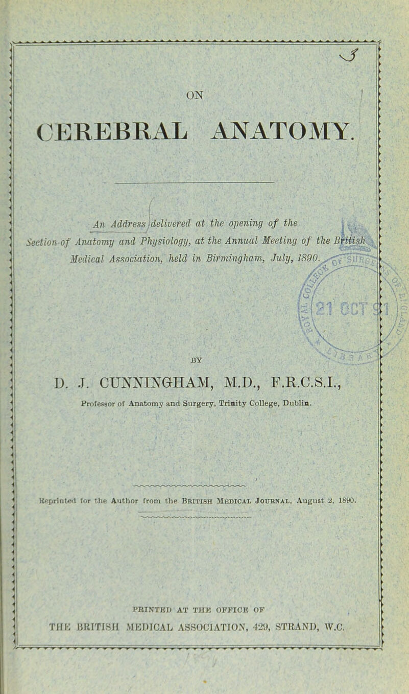 vjf ON CEREBRAL ANATOMY. -1)1 Address delivered at the opening of the :J A2? Section of Anatomy and Physiology, at the Annual Meeting oj the British Medical Association, held in Birmingham, July, 1S90. . -V W BY D. J. CUNNINGHAM, M.D., F.R.C.S.I., Professor of Anatomy and Surgery, Trinity College, Dublin. Keprinte<t for the Author from the British Medical Journal, August 2, 1890. PBINTKI) AT THK OFFICK OF THK BRITISH MEDICAL ASSOCIATION, 429, STRAND, W.C.