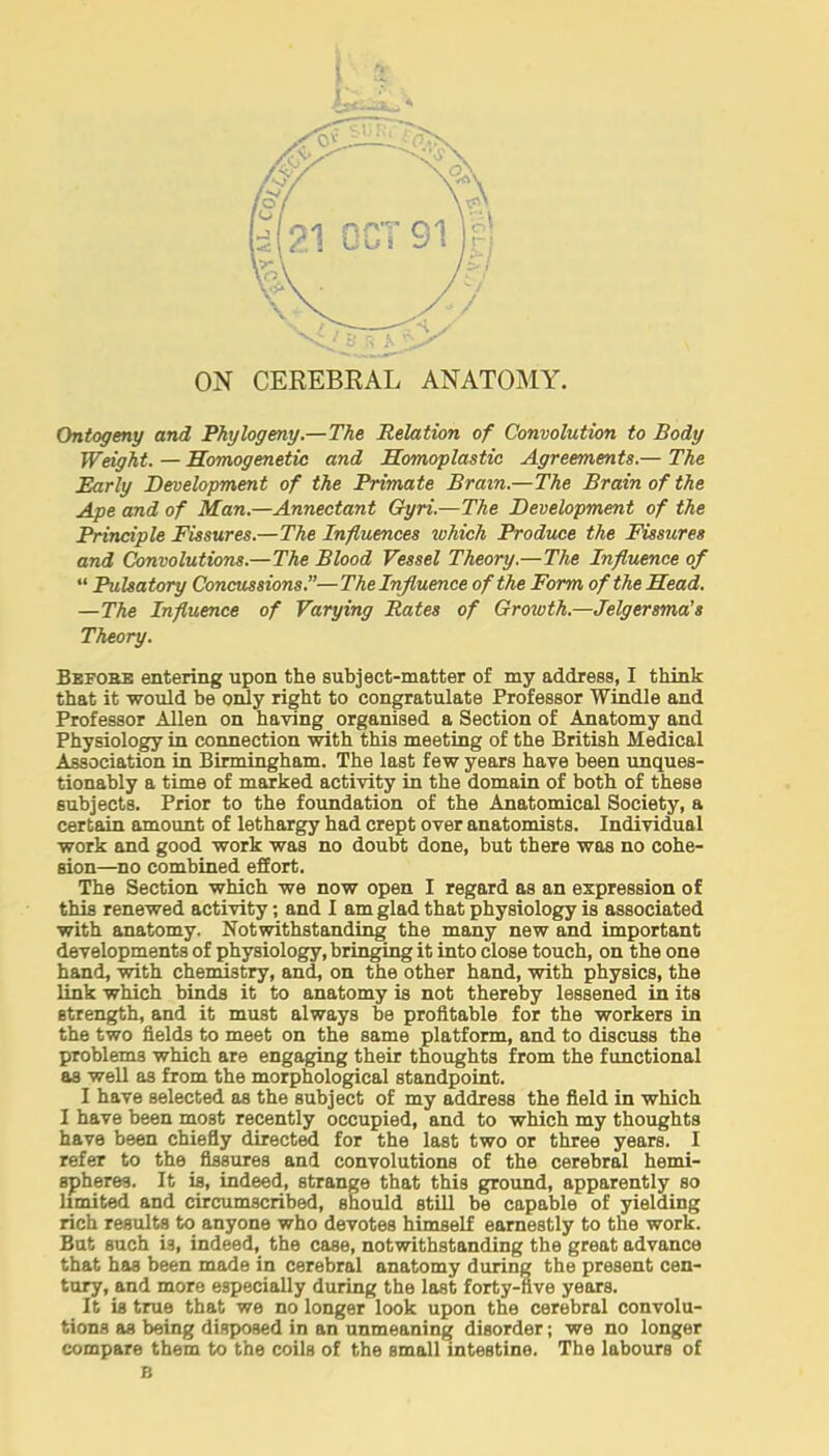 Ontogeny and Phytogeny.—The Relation of Convolution to Body Weight. — Homogenetic and Homoplastic Agreements.— The Early Development of the Primate Brain.—The Brain of the Ape and of Man.—Annectant Oyri.—The Development of the Principle Fissures.—The Influences tuhich Produce the Fissures and Convolutions.—The Blood Vessel Theory.—The Influence of  Pulsatory Concussions.—The Influence of the Form of the Head. —The Influence of Varying Rates of Growth.—Jelgersma's Theory. Bbfobe entering upon the subject-matter of my address, I think that it would be only right to congratulate Professor Windle and Professor Allen on having organised a Section of Anatomy and Physiology in connection with this meeting of the British Medical Association in Birmingham. The last few years have been unques- tionably a time of marked activity in the domain of both of these subjects. Prior to the foundation of the Anatomical Society, a certain amount of lethargy had crept over anatomists. Individual work and good work was no doubt done, but there was no cohe- sion—no combined effort. The Section which we now open I regard as an expression of this renewed activity; and I am glad that physiology is associated with anatomy. Notwithstanding the many new and important developments of physiology, bringing it into close touch, on the one hand, with chemistry, and, on the other hand, with physics, the link which binds it to anatomy is not thereby lessened in its Btrength, and it must always be profitable for the workers in the two fields to meet on the same platform, and to discuss the problems which are engaging their thoughts from the functional as well as from the morphological standpoint. I have selected as the subject of my address the field in which I have been most recently occupied, and to which my thoughts have been chiefly directed for the last two or three years. I refer to the fissures and convolutions of the cerebral hemi- spheres. It is, indeed, strange that this ground, apparently so limited and circumscribed, should still be capable of yielding rich results to anyone who devotes himself earnestly to the work. But such is, indeed, the case, notwithstanding the great advance that has been made in cerebral anatomy during the present cen- tury, and more especially during the last forty-five years. It is true that we no longer look upon the cerebral convolu- tions as being disposed in an unmeaning disorder; we no longer compare them to the coils of the small intestine. The labours of B