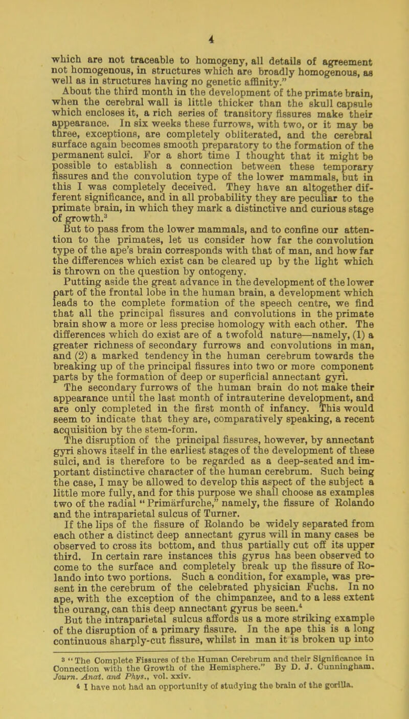 which are not traceable to homogeny, all details of agreement not homogenous, in structures which are broadly homogenous, as well as in structures having no genetic affinity. About the third month in the development of the primate brain, when the cerebral wall is little thicker than the skull capsule which encloses it, a rich series of transitory fissures make their appearance. In six weeks these furrows, with two, or it may be three, exceptions, are completely obliterated, and the cerebral surface again becomes smooth preparatory to the formation of the permanent sulci. For a short time I thought that it might be possible to establish a connection between these temporary fissures and the convolution type of the lower mammals, but in this I was completely deceived. They have an altogether dif- ferent significance, and in all probability they are peculiar to the primate brain, in which they mark a distinctive and curious stage of growth.3 But to pass from the lower mammals, and to confine our atten- tion to the primates, let us consider how far the convolution type of the ape's brain corresponds with that of man, and how far the differences which exist can be cleared up by the light which is thrown on the question by ontogeny. Putting aside the great advance in the development of the lower part of the frontal lobe in the human brain, a development which leads to the complete formation of the speech centre, we find that all the principal fissures and convolutions in the primate brain show a more or less precise homology with each other. The differences which do exist are of a twofold nature—namely, (1) a greater richness of secondary furrows and convolutions in man, and (2) a marked tendency in the human cerebrum towards the breaking up of the principal fissures into two or more component parts by the formation of deep or superficial annectant gyri. The secondary furrows of the human brain do not make their appearance until the last month of intrauterine development, and are only completed in the first month of infancy. This would seem to indicate that they are, comparatively speaking, a recent acquisition by the stem-form. The disruption of the principal fissures, however, by annectant gyri shows itself in the earliest stages of the development of these sulci, and is therefore to be regarded as a deep-seated and im- portant distinctive character of the human cerebrum. Such being the case, I may be allowed to develop this aspect of the subject a little more fully, and for this purpose we shall choose as examples two of the radial  Primarfurche, namely, the fissure of Rolando and the intraparietal sulcus of Turner. If the lips of the fissure of Rolando be widely separated from each other a distinct deep annectant gyrus will in many cases be observed to cross its bottom, and thus partially cut off its upper third. In certain rare instances this gyrus has been observed to come to the surface and completely break up the fissure of Ro- lando into two portions. Such a condition, for example, was pre- sent in the cerebrum of the celebrated physician Fuchs. In no ape, with the exception of the chimpanzee, and to a less extent the ourang, can this deep annectant gyrus be seen.4 But the intraparietal sulcus affords us a more striking example of the disruption of a primary fissure. In the ape this is a long continuous sharply-cut fissure, whilst in man it is broken up into 3 The Complete Fissures of the Human Cerebrum and their Significance in Connection with the Growth of the Hemisphere. By D. J. Cunningham. Jaurn. Anat. and Phys., vol. xxiv. * I have not had an opportunity of studying the brain of the gorilla.