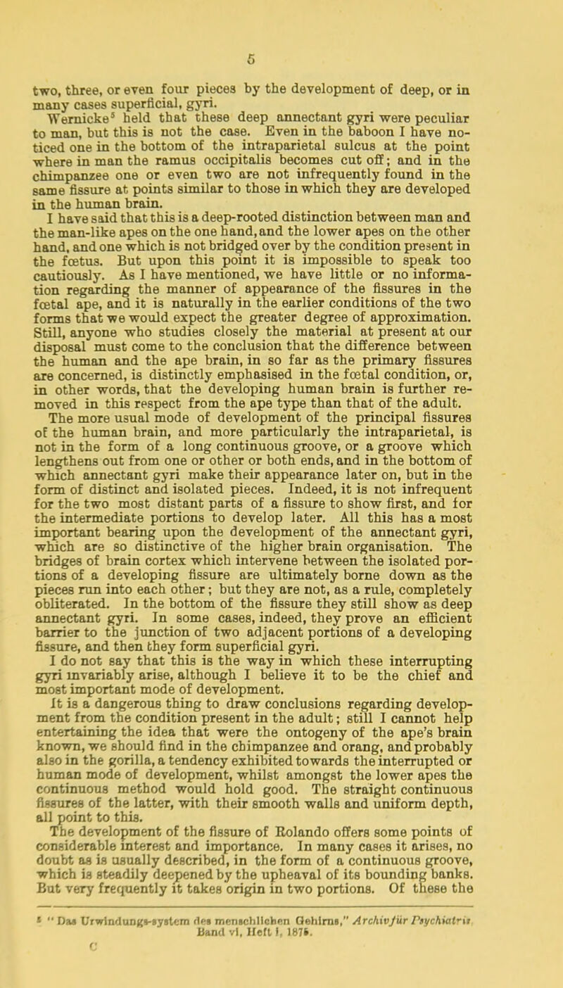 6 two, three, or even four pieces by the development of deep, or in many cases superficial, gyri. Wernicke5 held that these deep annectant gyri were peculiar to man, but this is not the case. Even in the baboon I have no- ticed one in the bottom of the intraparietal sulcus at the point where in man the ramus occipitalis becomes cut off; and in the chimpanzee one or even two are not infrequently found in the same fissure at points similar to those in which they are developed in the human brain. I have said that this is a deep-rooted distinction between man and the man-like apes on the one hand, and the lower apes on the other hand, and one which is not bridged over by the condition present in the fcetus. But upon this point it is impossible to speak too cautiously. As I have mentioned, we have little or no informa- tion regarding the manner of appearance of the fissures in the festal ape, and it is naturally in the earlier conditions of the two forms that we would expect the greater degree of approximation. Still, anyone who studies closely the material at present at our disposal must come to the conclusion that the difference between the human and the ape brain, in so far as the primary fissures are concerned, is distinctly emphasised in the foetal condition, or, in other words, that the developing human brain is further re- moved in this respect from the ape type than that of the adult. The more usual mode of development of the principal fissures of the human brain, and more particularly the intraparietal, is not in the form of a long continuous groove, or a groove which lengthens out from one or other or both ends, and in the bottom of which annectant gyri make their appearance later on, but in the form of distinct and isolated pieces. Indeed, it is not infrequent for the two most distant parts of a fissure to show first, and for the intermediate portions to develop later. All this has a most important bearing upon the development of the annectant gyri, which are so distinctive of the higher brain organisation. The bridges of brain cortex which intervene between the isolated por- tions of a developing fissure are ultimately borne down as the pieces run into each other; but they are not, as a rule, completely obliterated. In the bottom of the fissure they still show as deep annectant gyri. In some cases, indeed, they prove an efficient barrier to the junction of two adjacent portions of a developing fissure, and then they form superficial gyri. I do not say that this is the way in which these interrupting gyri invariably arise, although I believe it to be the chief and most important mode of development. It is a dangerous thing to draw conclusions regarding develop- ment from the condition present in the adult; still I cannot help entertaining the idea that were the ontogeny of the ape's brain known, we should find in the chimpanzee and orang, and probably also in the gorilla, a tendency exhibited towards the interrupted or human mode of development, whilst amongst the lower apes the continuous method would hold good. The straight continuous fissures of the latter, with their smooth walls and uniform depth, all point to this. The development of the fissure of Rolando offers some points of considerable interest and importance. In many cases it arises, no doubt as is usually described, in the form of a continuous groove, which is steadily deepened by the upheaval of its bounding banks. But very frequently it takes origin in two portions. Of these the <  Da» UrwlncluDKS-systcm fles men«chllchen Qehlnn, Archivjur Ptt/cMal'it Band vi, Heft 1, 1876. C