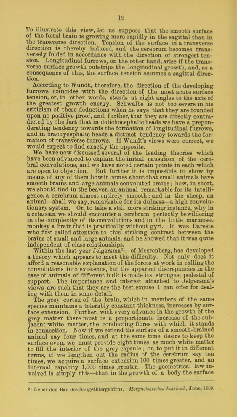 To illustrate this view, let us suppose that the smooth surface of the foetal brain is growing more rapidly in the sagittal than in the transverse direction. Tension of the surface in a transverse direction is thereby induced, and the cerebrum becomes trans- versely folded in accordance with the direction of strongest ten- sion. Longitudinal furrows, on the other hand, arise if the trans- verse surface growth outstrips the longitudinal growth, and, as a consequence of this, the surface tension assumes a sagittal direc- tion. According to Wundt, therefore, the direction of the developing furrows coincides with the direction of the most acute surface tension, or, in other words, stands at right angles to the axis of the greatest growth energy. Schwalbe is not too severe in his criticism of these deductions when he says that they are founded upon no positive proof, and, further, that they are directly contra- dicted by the fact that in dolichocephalic heads we have a prepon- derating tendency towards the formation of longitudinal furrows, and in brachycephalic heads a distinct tendency towards cne for- mation of transverse furrows. If Wundt's views were correct, we would expect to find exactly the opposite. We have now discussed several of the leading theories which have been advanced to explain the initial causation of the cere- bral convolutions, and we have noted certain points in each which are open to objection. But further it is impossible to show by means of any of them how it comes about that small animals have smooth brains and large animals convoluted brains; how, in short, we should find in the beaver, an animal remarkable for its intelli- gence, a cerebrum almost entirely smooth; and in the sheep, an animal—shall we say, remarkable for its dulness—a high convolu- tionary system. Or, to take a still more striking instance, why in a cetacean we should encounter a cerebrum perfectly bewildering in the complexity of its convolutions and in the little marmoset monkey a brain that is practically without gyri. It was Dareste who first called attention to this striking contrast between the brains of small and large animals, and be showed that it was quite independent of class relationships. Within the last year Jelgersma21, of Meerenberg, has developed a theory which appears to meet the difficulty. Is ot only does it afford a reasonable explanation of the forces at work in calling the convolutions into existence, but the apparent discrepancies in the case of animals of different bulk is made its strongest pedestal of support. The importance and interest attached to Jelgersma's views are such that they are the best excuse I can offer for deal- ing with them in some detail. The grey cortex of the brain, which in members of the same species maintains a tolerably constant thickness, increases by sur- face extension. Further, with every advance in the growth of the grey matter there must be a proportionate increase of the sub- jacent white matter, the conducting fibres with which it stands in connection. Now if we extend the surface of a smooth-brained animal say four times, and at the same time desire to keep the surface even, we must provide eight times as much white matter to fill the interior of the grey capsule; or, to put it in different terms, if we lengthen out the radius of the cerebrum say ten times, we acquire a surface extension 100 times greater, and an internal capacity 1,000 times greater. The geometrical law in- volved is simply this—that in the growth of a body the surface 31 Ueber den Bau des Siiugethiorgchims. Morphologisch.es Jahrbuch, June, 1889.