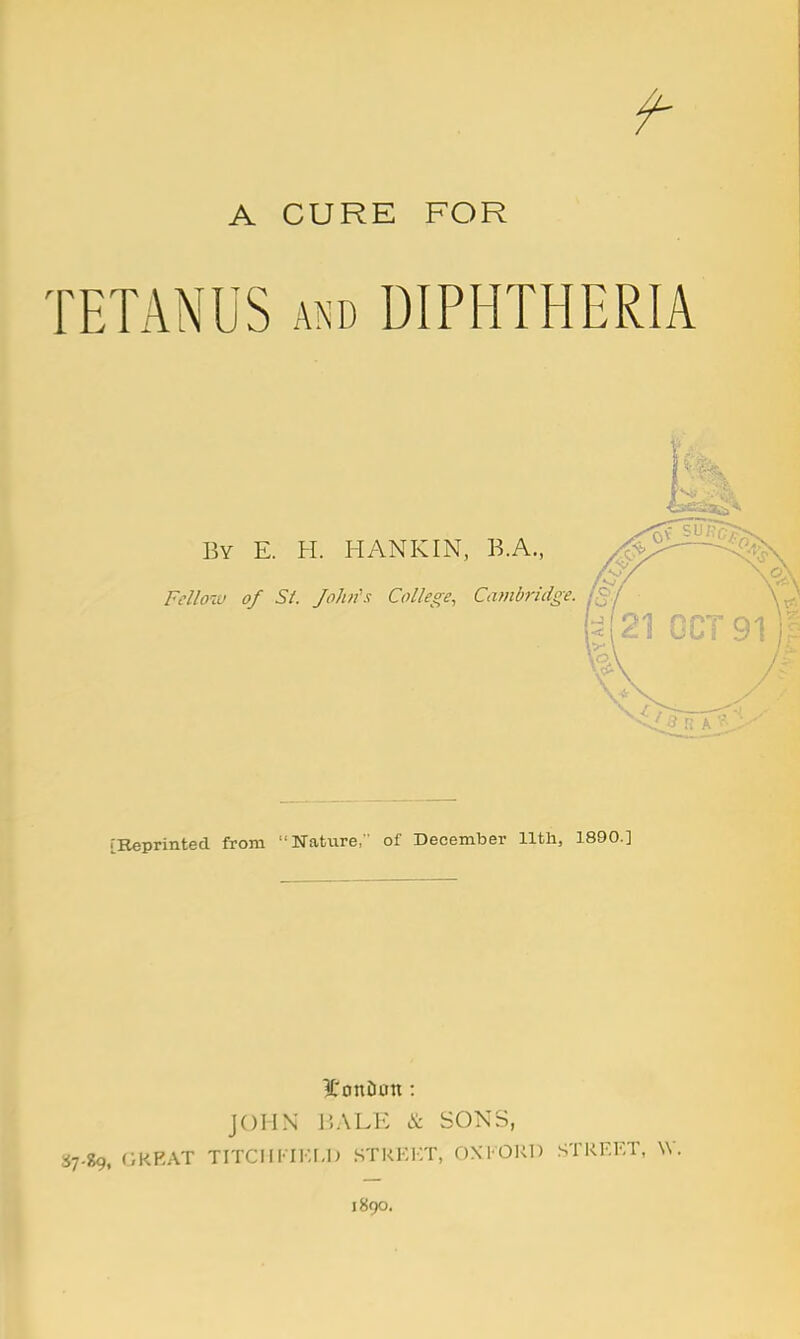 A CURE FOR TETANUS AND DIPHTHERIA By E. H. HANKIN, B.A., Felloiu of Si. J oh if s College, Cambridge. J 3 R A [Keprinted from Nature, of December Hth, 1890.] ^i'onDon: JOHN iSALE & SONS, 37.89, GREAT TITCIIFIi:r-lJ STRKl-T, DNI OUn STREET, 1890.