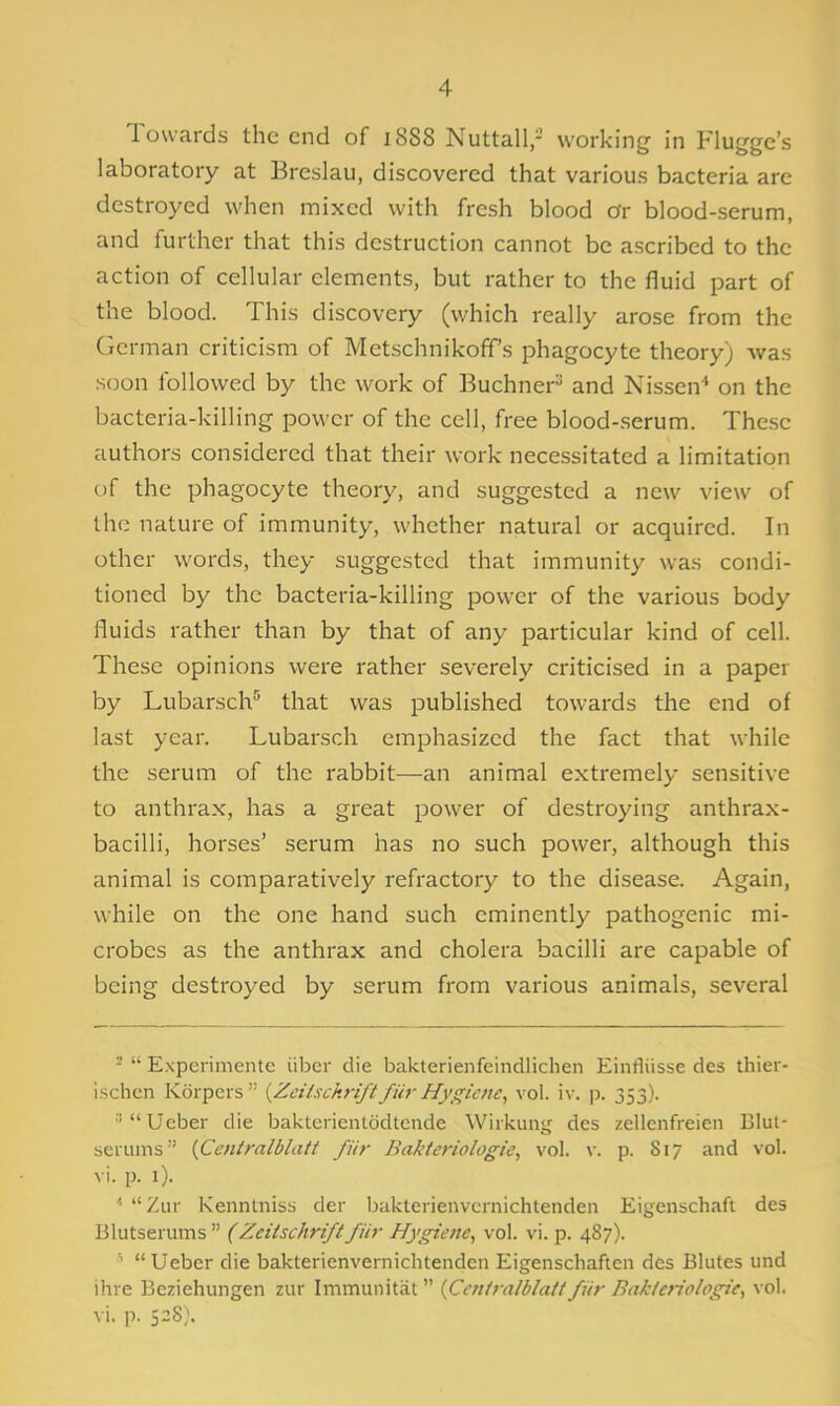 Towards the end of i8S8 Nuttall,- working in Flugge's laboratory at Breslau, discovered that various bacteria are destroyed when mixed with fresh blood Or blood-serum, and further that this destruction cannot be ascribed to the action of cellular elements, but rather to the fluid part of the blood. This discovery (which really arose from the German criticism of Metschnikoff's phagocyte theory) was soon followed by the work of Buchner^ and Nissen' on the bacteria-killing power of the cell, free blood-serum. These authors considered that their work necessitated a limitation of the phagocyte theory, and suggested a new view of the nature of immunity, whether natural or acquired. In other words, they suggested that immunity was condi- tioned by the bacteria-killing power of the various body fluids rather than by that of any particular kind of cell. These opinions were rather severely criticised in a paper by Lubarsch'' that was published towards the end of last year. Lubarsch emphasized the fact that while the serum of the rabbit—an animal extremely sensitive to anthrax, has a great power of destroying anthrax- bacilli, horses' serum has no such power, although this animal is comparatively refractory to the disease. Again, while on the one hand such eminently pathogenic mi- crobes as the anthrax and cholera bacilli are capable of being destroyed by serum from various animals, several ^  Experimente iiber die bakterienfeindlichen Einfliisse des thier- ischcn Kdrpcrs {Zcilsckrift fur Hygiene, vol. iv. p. 353). ■'  Ueber die baklerienlodtende Wiikung des zellenfreien Blut- serums {Centralblatt fiir Bakteriologie, vol. w p. 817 and vol. vi. p. i). '■  Ziir Kennlniss der Ijaktcrienvcrnichtenden Eigenschafi des Blutserums  (Zciischriftfiir Hygiene, vol. vi. p. 487).  Ueber die bakterienvernichtenden Eigenschaften des Blutes und ihre Beziehungen zur Immunitat  (Ccniralblait fiir Bakteriologie, vol. vi. p. 528;.