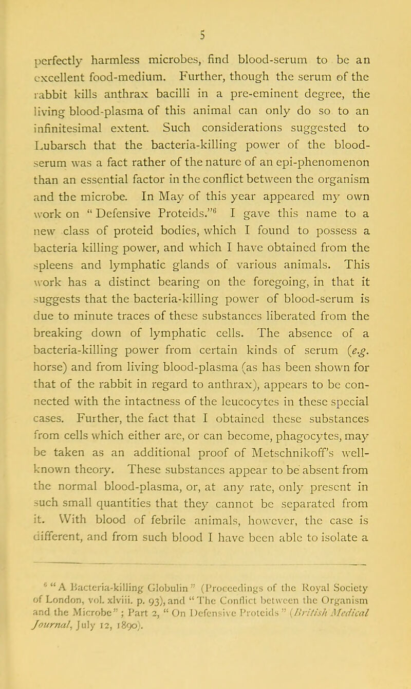 perfectly harmless microbes, find blood-serum to be an excellent food-medium. Further, though the serum of the rabbit kills anthrax bacilli in a pre-eminent degree, the living blood-plasma of this animal can only do so to an infinitesimal extent. Such considerations suggested to Lubarsch that the bacteria-killing power of the blood- serum was a fact rather of the nature of an epi-phenomenon than an essential factor in the conflict between the organism and the microbe. In May of this year appeared my own work on  Defensive Proteids. I gave this name to a new class of proteid bodies, which I found to possess a bacteria killing power, and which I have obtained from the spleens and lymphatic glands of various animals. This work has a distinct bearing on the foregoing, in that it suggests that the bacteria-killing power of blood-serum is due to minute traces of these substances liberated from the breaking down of lymphatic cells. The absence of a bacteria-killing power from certain kinds of serum {e.g. horse) and from living blood-plasma (as has been shown for that of the rabbit in regard to anthrax), appears to be con- nected with the intactness of the leucocytes in these special cases. Further, the fact that I obtained these substances from cells which either are, or can become, phagocytes, may be taken as an additional proof of Metschnikoff's well- known theory. These .substances appear to be absent from the normal blood-plasma, or, at any rate, only present in such small quantities that they cannot be separated from it. With blood of febrile animals, however, the case is different, and from such blood I have been able to isolate a A Hactcria-killing Globulin (Proceedings of the Royal Society of London, vol. xlviii. p. 93),and The Conflict between the Org^anism and the Microbe ; Part 2,  On Defensive Protcids  {Ilrilish Medical Journal, July 12, 1890;.