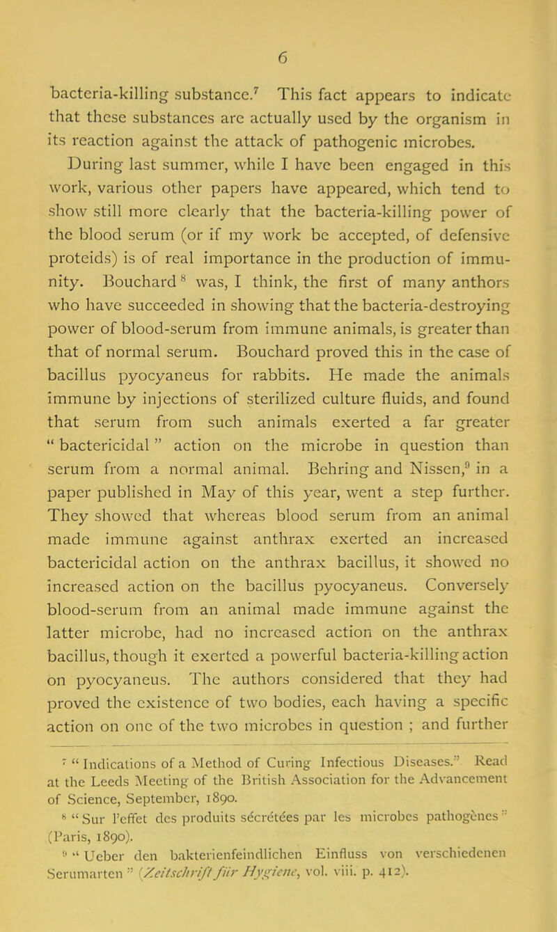 bacteria-killing substance/ This fact appears to indicate- that these substances are actually used by the organism in its reaction against the attack of pathogenic microbes. During last summer, while I have been engaged in this work, various other papers have appeared, which tend to show still more clearly that the bacteria-killing power of the blood serum (or if my work be accepted, of defensive proteids) is of real importance in the production of immu- nity. Bouchard was, I think, the first of many authors who have succeeded in showing that the bacteria-destroying power of blood-serum from immune animals, is greater than that of normal serum. Bouchard proved this in the case of bacillus pyocyaneus for rabbits. He made the animals immune by injections of sterilized culture fluids, and found that serum from such animals exerted a far greater  bactericidal action on the microbe in question than serum from a normal animal. Behring and Nissen, in a paper published in May of this year, went a step further. They showed that whereas blood serum from an animal made immune against anthrax exerted an increased bactericidal action on the anthrax bacillus, it showed no increased action on the bacillus pyocyaneus. Conversely blood-serum from an animal made immune against the latter microbe, had no increased action on the anthrax bacillus, though it exerted a powerful bacteria-killing action on pyocyaneus. The authors considered that they had proved the existence of two bodies, each having a specific action on one of the two microbes in question ; and further '  Indications of a Method of Curing Infectious Diseases. Read at the Leeds Meeting of the British Association for the Advancement of Science, September, 1890. *  Sur I'cffet dcs produits secret^es par les microbes pathogcncs  (Paris, 1890). '■' Ueber den baktericnfeindlichcn Einfluss von verschiedcnen Serumartcn  'Zeitschrift fiir Hy!^iciu\ vol. \ p. 412).