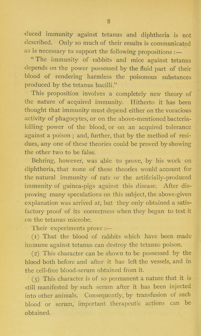 iluced immunity against tetanus and diphtheria is not described. Only so much of their results is communicated as is necessary to support the following propositions :—  The immunity of rabbits and mice against tetanus depends on the power possessed by the fluid part of their blood of rendering harmless the poisonous substances produced by the tetanus bacilli. This proposition involves a completely new theory of the nature of acquired immunity. Hitherto it has been thought that immunity must depend either on the voracious activity of phagocytes, or on the above-mentioned bacteria- killing power of the blood, or on an acquired tolerance against a poison ; and, further, that by the method of resi- dues, any one of these theories could be proved by showing the other two to be false. Behring, however, was able to prove, by his work on diphtheria, that none of these theories would account for the natural immunity of rats or the artificially-produced immunity of guinea-pigs against this disease. After dis- proving many speculations on this subject, the above-given explanation was arrived at, but they only obtained a satis- factory proof of its correctness when they began to test it on the tetanus microbe. Their experiments prove :— (1) That the blood of rabbits which have been made immune against tetanus can destroy the tetanus poison. (2) This character can be shown to be possessed by the blood both before and after it has left the vessels, and in the cell-free blood-serum obtained from it. (3) This character is of so permanent a nature that it is still manifested by such serum after it has been injected into other animals. Consequently, by transfusion of such blood or serum, important therapeutic actions can be obtained.