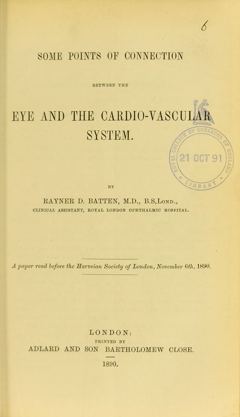 6 SOME POINTS OF CONNECTION BETWEEN THE EYE AND THE CARDIOVASCULAR SYSTEM. BY EAYNER D. BATTEN, M.D., B.S.Lond., CLINICAL ASSISTANT, EOTAL LONDON OPHTHALMIC HOSPITAL. A paper read before the Harveian Society of London, November 6th, 1890. LONDON: PBINTBD BY ADLARD AND SON BARTHOLOMEW CLOSE. 1890.