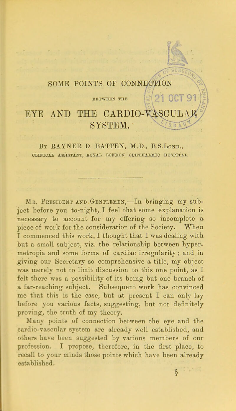 J, u> _— SOME POINTS OF CONNECTION BETWEEN THE 21 OCT 91 EYE AND THE OAEDIO-Y^OULA SYSTEM. ft. By EAYNEE, D. BATTEN, M.D., B.S.Lond., CLINICAIi ASSISTANT, BOYAL LONDON OPHTHALMIC HOSPITAL. Me. Peesident and Gentlemen,—In bringing my sub- ject before you to-night, I feel that some explanation is necessary to account for my offering so incomplete a piece of work for the consideration of the Society. When I commenced this work, I thought that I was dealing with but a small subject, viz. the relationship between hyper- metropia and some forms of cardiac irregularity; and in giving our Secretary so comprehensive a title, my object was merely not to limit discussion to this one point, as I felt there was a possibility of its being but one branch of a far-reaching subject. Subsequent work has convinced me that this is the case, but at present I can only lay before you various facts, suggesting, but not definitely proving, the truth of my theory. Many points of connection between the eye and the cardio-vascular system are already well established, and others have been suggested by various members of our profession. I propose, therefore, in the first place, to recall to your minds those points which have been already established.