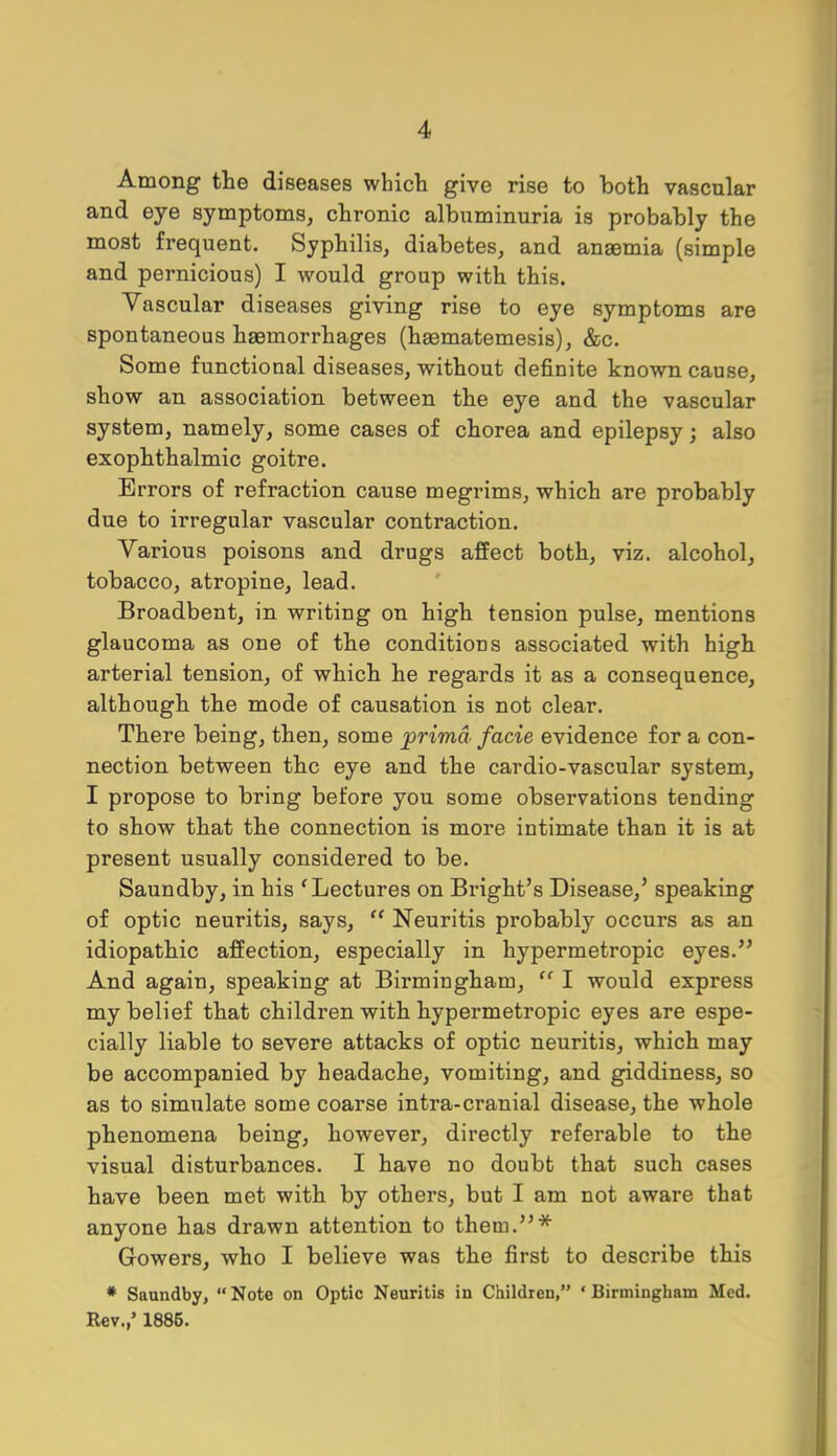 Among the diseases which give rise to both vascular and eye symptoms, chronic albuminuria is probably the most frequent. Syphilis, diabetes, and anaemia (simple and pernicious) I would group with this. Vascular diseases giving rise to eye symptoms are spontaneous haemorrhages (haematemesis), &c. Some functional diseases, without definite known cause, show an association between the eye and the vascular system, namely, some cases of chorea and epilepsy; also exophthalmic goitre. Errors of refraction cause megrims, which are probably due to irregular vascular contraction. Various poisons and drugs affect both, viz. alcohol, tobacco, atropine, lead. Broadbent, in writing on high tension pulse, mentions glaucoma as one of the conditions associated with high arterial tension, of which he regards it as a consequence, although the mode of causation is not clear. There being, then, some prima facie evidence for a con- nection between the eye and the cardio-vascular system, I propose to bring before you some observations tending to show that the connection is more intimate than it is at present usually considered to be. Saundby, in his 'Lectures on Bright's Disease,' speaking of optic neuritis, says,  Neuritis probably occurs as an idiopathic affection, especially in hypermetropic eyes. And again, speaking at Birmingham,  I would express my belief that children with hypermetropic eyes are espe- cially liable to severe attacks of optic neuritis, which may be accompanied by headache, vomiting, and giddiness, so as to simulate some coarse intra-cranial disease, the whole phenomena being, however, directly referable to the visual disturbances. I have no doubt that such cases have been met with by others, but I am not aware that anyone has drawn attention to them.* Gowers, who I believe was the first to describe this * Saundby, Note on Optic Neuritis in Children, 'Birmingham Med. Rev.,' 1886.