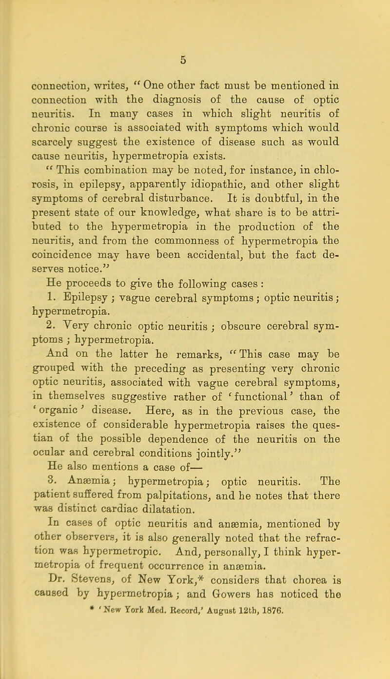 connection, writes,  One other fact must be mentioned in connection with the diagnosis of the cause of optic neuritis. In many cases in which slight neuritis of chronic course is associated with symptoms which would scarcely suggest the existence of disease such as would cause neuritis, hypermetropia exists.  This combination may be noted, for instance, in chlo- rosis, in epilepsy, apparently idiopathic, and other slight symptoms of cerebral disturbance. It is doubtful, in the present state of our knowledge, what share is to be attri- buted to the hypermetropia in the production of the neuritis, and from the commonness of hypermetropia the coincidence may have been accidental, but the fact de- serves notice. He proceeds to give the following cases : 1. Epilepsy ; vague cerebral symptoms ; optic neuritis; hypermetropia. 2. Very chronic optic neuritis ; obscure cerebral sym- ptoms ; hypermetropia. And on the latter he remarks,  This case may be grouped with the preceding as presenting very chronic optic neuritis, associated with vague cerebral symptoms, in themselves suggestive rather of 'functional' than of ' organic ' disease. Here, as in the previous case, the existence of considerable hypermetropia raises the ques- tian of the possible dependence of the neuritis on the ocular and cerebral conditions jointly. He also mentions a case of— 3. Anaemia j hypermetropia; optic neuritis. The patient suffered from palpitations, and he notes that there was distinct cardiac dilatation. In cases of optic neuritis and anaemia, mentioned by other observers, it is also generally noted that the refrac- tion was hypermetropic. And, personally, I think hyper- metropia of frequent occurrence in anaemia. Dr. Stevens, of New York,* considers that chorea is caused by hypermetropia; and Gowers has noticed the * ' New York Med. Record,' August 12th, 1876.