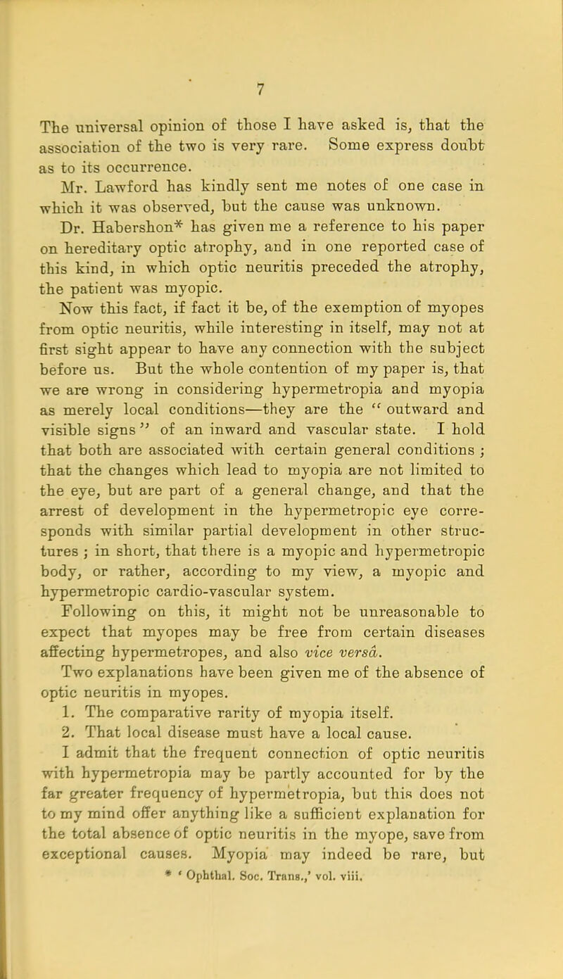 The universal opinion of those I have asked is, that the association of the two is very rare. Some express doubt as to its occurrence. Mr. Lawford has kindly sent me notes of one case in which it was observed, but the cause was unknown. Dr. Habershon* has given me a reference to his paper on hereditary optic atrophy, and in one reported case of this kind, in which optic neuritis preceded the atrophy, the patient was myopic. Now this fact, if fact it be, of the exemption of myopes from optic neuritis, while interesting in itself, may not at first sight appear to have any connection with the subject before us. But the whole contention of my paper is, that we are wrong in considering hypermetropia and myopia as merely local conditions—they are the  outward and visible signs  of an inward and vascular state. I hold that both are associated with certain general conditions ; that the changes which lead to myopia are not limited to the eye, but are part of a general change, and that the arrest of development in the hypermetropic eye corre- sponds with similar partial development in other struc- tures ; in short, that there is a myopic and hypermetropic body, or rather, according to my view, a myopic and hypermetropic cardio-vascular system. Following on this, it might not be unreasonable to expect that myopes may be free from certain diseases affecting hypermetropes, and also vice versa. Two explanations have been given me of the absence of optic neuritis in myopes. 1. The comparative rarity of myopia itself. 2. That local disease must have a local cause. I admit that the frequent connection of optic neuritis with hypermetropia may be partly accounted for by the far greater frequency of hypermetropia, but this does not to my mind offer anything like a sufficient explanation for the total absence of optic neuritis in the myope, save from exceptional causes. Myopia may indeed be rare, but * ' Ophthal. Soc. Trims./ vol. viii.