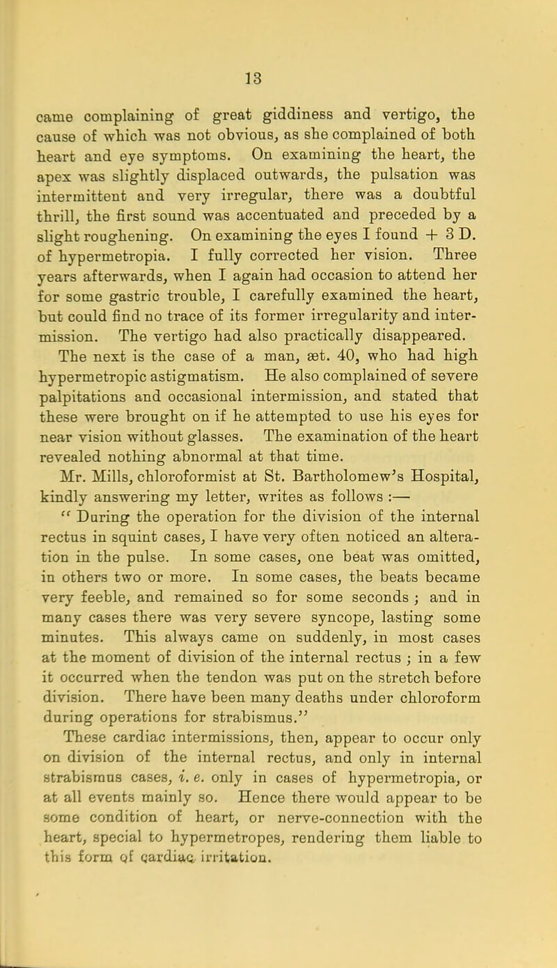 came complaining of great giddiness and vertigo, the cause of which was not obvious, as she complained of both heart and eye symptoms. On examining the heart, the apex was slightly displaced outwards, the pulsation was intermittent and very irregular, there was a doubtful thrill, the first sound was accentuated and preceded by a slight roughening. On examining the eyes I found + 3 D. of hypermetropia. I fully corrected her vision. Three years afterwards, when I again had occasion to attend her for some gastric trouble, I carefully examined the heart, but could find no trace of its former irregularity and inter- mission. The vertigo had also practically disappeared. The next is the case of a man, £et. 40, who had high hypermetropic astigmatism. He also complained of severe palpitations and occasional intermission, and stated that these were brought on if he attempted to use his eyes for near vision without glasses. The examination of the heart revealed nothing abnormal at that time. Mr. Mills, chloroformist at St. Bartholomew's Hospital, kindly answering my letter, writes as follows :—  During the operation for the division of the internal rectus in squint cases, I have very often noticed an altera- tion in the pulse. In some cases, one beat was omitted, in others two or more. In some cases, the beats became very feeble, and remained so for some seconds ; and in many cases there was very severe syncope, lasting some minutes. This always came on suddenly, in most cases at the moment of division of the internal rectus ; in a few it occurred when the tendon was put on the stretch before division. There have been many deaths under chloroform during operations for strabismus. These cardiac intermissions, then, appear to occur only on division of the internal rectus, and only in internal strabismus cases, i. e. only in cases of hypermetropia, or at all events mainly so. Hence there would appear to be some condition of heart, or nerve-connection with the heart, special to hypermetropes, rendering them liable to this form of gardiaq, irritation.