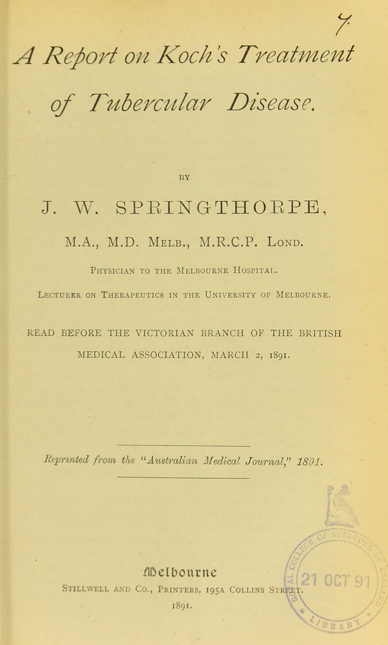Y A Report on Koch s Treatment of Tubercular Disease. BY J. W. SPEINGTHOEPE, M.A., M.D. Melb., M.R.C.P. Lond. Physician to the Melbourne Hospital. Lecturer on Therapeutics in the University of Melbourne. READ BEFORE THE VICTORIAN BRANCH OF THE BRITISH MEDICAL ASSOCIATION, MARCH 2, 1S91. Reprinted from the Australian Medical Journal, 1891. Melbourne Stillwell and Co., Printers, 195A Collins Stj 21 OCT