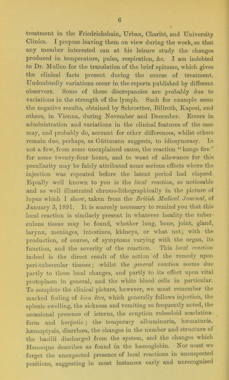 G treatment in the Friedrichshain, Urban, Cbarite, and University Clinics. I propose leaving them on view during the week, so that any member interested can at his leisure study the changes produced in temperature, pulse, respiration, <fec. I am indebted to Dr. Mullen for the translation of the brief epitome, which gives the clinical facts present during the course of treatment. Undoubtedly variations occur in the reports published by different observers. Some of these discrepancies are probably due to variations in the strength of the lymph. Such for example seem the negative results, obtained by Schroetter, Billroth, Kaposi, and others, in Vienna, during November and December. Errors in administration and variations in the clinical features of the case may, and probably do, account for other differences, whilst others remain due, perhaps, as Giittmann suggests, to idiosyncrasy, 1 n not a few, from some unexplained cause, the reaction  hangs fire  for some twenty-four hours, and to want of allowance for this peculiarity may be fairly attributed some serious effects where the injection was repeated before the latent period had elapsed. Equally well known to you is the local reaction, so noticeable and so well illustrated chromo-lithographically in the picture of lupus which I show, taken from the British Medical Journal, of January 3, 1891. It is scarcely necessary to remind you that this local reaction is similarly present in whatever locality the tuber- culous tissue may be found, whether lung, bone, joint, gland, larynx, meninges, intestines, kidneys, or what not; with the production, of course, of symptoms varying with the organ, its function, and the severity of the reaction. This local reaction indeed is the direct result of the action of the remedy upon peri-tubercular tissues; whilst the general reaction seems due partly to these local changes, and partly to its effect upon vital protoplasm in general, and the white blood cells in particular. To complete the clinical picture, however, we must remember the marked feeling of lien etre, which generally follows injection, the splenic swelling, the sickness and vomiting so frequently noted, the occasional presence of icterus, the eruption rubeoloid scarlatina- form and herpetic j the temporary albuminuria, hematuria, haemoptysis, diarrhoea, the changes in the number and structure of the bacilli discharged from the system, and the changes which Henocque describes as found in the haemoglobin. Nor must we forget the unexpected presence of local reactions in unsuspected positions, suggesting in most instances early and unrecognised