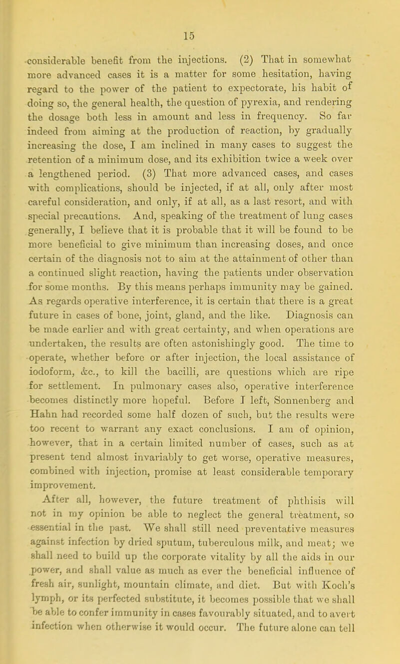 considerable benefit from the injections. (2) That in somewhat more advanced cases it is a matter for some hesitation, having regard to the power of the patient to expectorate, his habit of doing so, the general health, the question of pyrexia, and rendering the dosage both less in amount and less in frequency. So far indeed from aiming at the production of reaction, by gradually increasing the dose, I am inclined in many cases to suggest the retention of a minimum close, and its exhibition twice a week over a lengthened period. (3) That more advanced cases, and cases with complications, should be injected, if at all, only after most careful consideration, and only, if at all, as a last resort, and with special precautions. And, speaking of the treatment of lung cases generally, I believe that it is probable that it will be found to be more beneficial to give minimum than increasing doses, and once certain of the diagnosis not to aim at the attainment of other than a continued slight reaction, having the patients under observation for some months. By this means perhaps immunity may be gained. As regards operative interference, it is certain that there is a great future in cases of bone, joint, gland, and the like. Diagnosis can be made earlier and with great certainty, and when operations are undertaken, the results are often astonishingly good. The time to operate, whether before or after injection, the local assistance of iodoform, &c, to kill the bacilli, are questions which are ripe for settlement. In pulmonary cases also, operative interference becomes distinctly more hopeful. Before T left, Sonnenberg and Hahn had recorded some half dozen of such, but the results were too recent to warrant any exact conclusions. I am of opinion, however, that in a certain limited number of cases, such as at present tend almost invariably to get worse, operative measures, combined with injection, promise at least considerable temporary improvement. After all, however, the future treatment of phthisis will not in my opinion be able to neglect the general treatment, so essential in the past. We shall still need preventative measures against infection by dried sputum, tuberculous milk, and meat; we shall need to build up the corporate vitality by all the aids in our power, and shall value as much as ever the beneficial influence of fresh air, sunlight, mountain climate, and diet. But with Koch's lymph, or its perfected substitute, it becomes possible that we shall be able to confer immunity in cases favourably situated, and to avert infection when otherwise it would occur. The future alone can tell