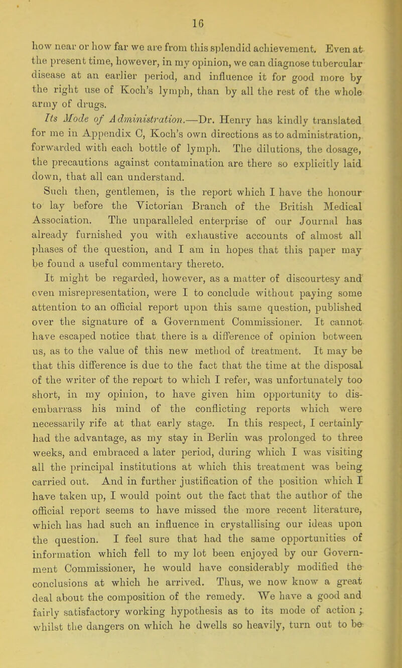 how near or how far we are from this splendid achievement. Even at the present time, however, in my opinion, we can diagnose tubercular disease at an earlier period, and influence it for good more by the right use of Koch's lymph, than by all the rest of the whole army of drugs. Its Mode of Administration.—Dr. Henry has kindly translated for me in Appendix C, Koch's own directions as to administration, forwarded with each bottle of lymph. The dilutions, the dosage, the precautions against contamination are there so explicitly laid down, that all can understand. Such then, gentlemen, is the report which I have the honour to lay before the Victorian Branch of the British Medical Association. The unparalleled enterprise of our Journal has already furnished you with exhaustive accounts of almost all phases of the question, and I am in hopes that this paper may be found a useful commentary thereto. It might be regarded, however, as a matter of discourtesy and even misrepresentation, were I to conclude without paying some attention to an official report upon this same question, published over the signature of a Government Commissioner. It cannot have escaped notice tbat there is a difference of opinion between us, as to the value of this new method of treatment. It may be that this difference is due to the fact that the time at the disposal of the wi'iter of the report to which I refer, was unfortunately too short, in my opinion, to have given him opportunity to dis- embarrass his mind of the conflicting reports which were necessarily rife at that early stage. In this respect, I certainly had the advantage, as my stay in Berlin was prolonged to three weeks, and embraced a later period, during which I was visiting all the principal institutions at which this treatment was being carried out. And in further justification of the position which I have taken up, I would point out the fact that the author of the official report seems to have missed the more recent literature, which has had such an influence in crystallising our ideas upon the question. I feel sure that had the same opportunities of information which fell to my lot been enjoyed by our Govern- ment Commissioner, he would have considerably modified the conclusions at which he arrived. Thus, we now know a great deal about the composition of the remedy. We have a good and fairly satisfactory working hypothesis as to its mode of action ;. whilst the dangers on which he dwells so heavily, turn out to be-