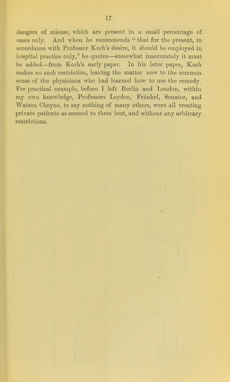 dangers of misuse, which are present in a small percentage of cases only. And when he recommends  that for the present, in accordance with Professor Koch's desire, it should be employed in hospital practice only, he quotes—somewhat inaccurately it must be added—from Koch's early paper. In his later paper, Koch makes no such restriction, leaving the matter now to the common sense of the physicians who had learned how to use the remedy. For practical example, before I left Berlin and London, within my own knowledge, Professors Leyden, Frankel, Senator, and Watson Cheyne, to say nothing of many others, were all treating private patients as seemed to them best, and without any arbitrary restrictions.