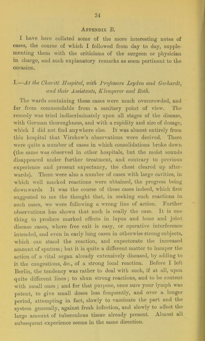 Appendix B. I have here collated some of the more interesting notes of cases, the course of which I followed from day to day, supple- menting them with the criticisms of the surgeon or physician in charge, and such explanatory remarks as seem pertinent to the occasion. I.—At the Charite Hospital, with Professors Leyden and Gerluirdt, and their Assistants, Klemperer and Roth. The wards containing these cases were much overcrowded, and far from commendable from a sanitary point of view. The remedy was tried indiscriminately upon all stages of the disease, with German thoroughness, and with a rapidity and size of dosage, which I did not find anywhere else. It was almost entirely from this hospital that Virchow's observations were derived. There were quite a number of cases in which consolidations broke down (the same was observed in other hospitals, but the moist sounds disappeared under further treatment, and contrary to previous experience and present expectancy, the chest cleared up after- wards). There were also a number of cases with large cavities, in which well marked reactions were obtained, the progress being downwards It was the course of these cases indeed, which first suggested to me the thought that, in seeking such reactions in such cases, we were following a wrong line of action. Further observations has shown that such is really the case. It is one thing to produce marked effects in lupus and bone and joint disease cases, where free exit is easy, or operative interference intended, and even in early lung cases in otherwise strong subjects, which can stand the reaction, and expectorate the increased amount of sputum; but it is quite a different matter to hamper the action of a vital organ already extensively diseased, by adding to it the congestions, &c, of a strong local reaction. Before I left Berlin, the tendency was rather to deal with such, if at all, upon quite different lines; to shun strong reactions, and to be content with small ones ; and for that purpose, once sure your lymph was potent, to give small doses less frequently, and over a longer period, attempting in fact, slowly to vaccinate the part and the system generally, against fresh infection, and slowly to affect the large amount of tuberculous tissue already present. Almost all subsequent experience seems in the same direction.