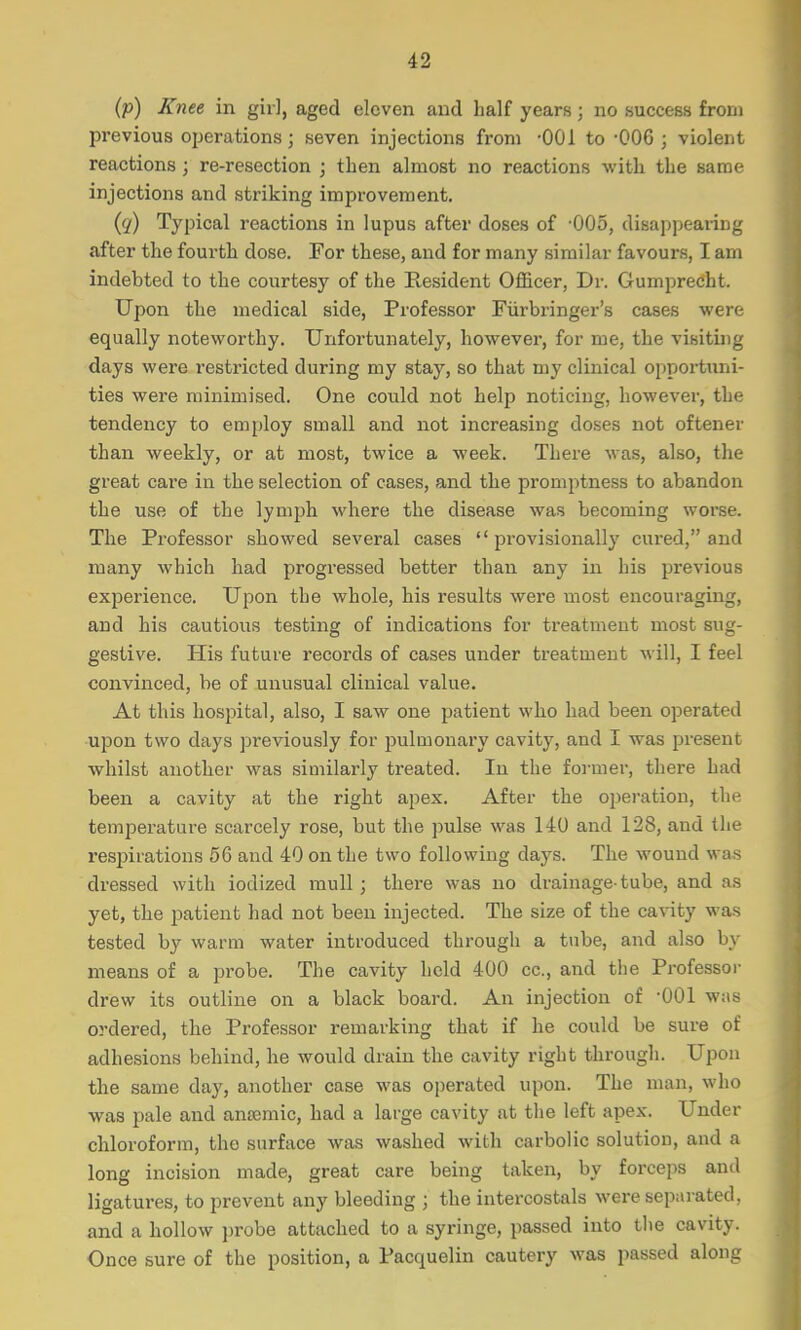 (p) Knee in girl, aged eleven and half years ; no success from previous operations; seven injections from -001 to -006 ; violent reactions ; re-resection ; then almost no reactions with the same injections and striking improvement. (q) Typical reactions in lupus after doses of -005, disappearing after the fourth dose. For these, and for many similar favours, I am indebted to the courtesy of the Resident Officer, Dr. Gumprecht. Upon the medical side, Professor Fiirbringer's cases were equally noteworthy. Unfortunately, however, for me, the visiting days were restricted during my stay, so that my clinical opportuni- ties were minimised. One could not help noticing, however, the tendency to employ small and not increasing doses not oftener than weekly, or at most, twice a week. There was, also, the great care in the selection of cases, and the promptness to abandon the use of the lymph where the disease was becoming worse. The Professor showed several cases provisionally cured, and many which had progressed better than any in his previous experience. Upon the whole, his results were most encouraging, and his cautious testing of indications for treatment most sug- gestive. His future records of cases under treatment will, I feel convinced, be of unusual clinical value. At this hospital, also, I saw one patient who had been operated upon two days previously for pulmonary cavity, and I was present whilst another was similarly treated. In the former, there had been a cavity at the right apex. After the operation, the temperature scarcely rose, but the pulse was 140 and 128, and the respirations 56 and 40 on the two following days. The wound was dressed with iodized mull ; there was no drainage-tube, and as yet, the patient had not been injected. The size of the cavity was tested by warm water introduced through a tube, and also by means of a probe. The cavity held 400 cc, and the Professor drew its outline on a black board. An injection of 001 was ordered, the Professor remarking that if he could be sure of adhesions behind, he would drain the cavity right through. Upon the same day, another case was operated upon. The man, who was pale and anaemic, had a large cavity at the left apex. Under chloroform, the surface was washed with carbolic solution, and a long incision made, great care being taken, by forceps and ligatures, to prevent any bleeding ; the intercostals were separated, and a hollow probe attached to a syringe, passed into the cavity. Once sure of the position, a Pacquelin cautery was passed along
