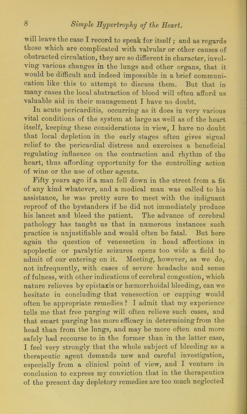 will leave the case I record to speak for itself j and as regards those which are complicated with valvular or other causes of obstructed circulation, they are so different in character, invol- ving various changes in the lungs and other organs, that it would be difficult and indeed impossible in a brief communi- cation like this to attempt to discuss them. But that in many cases the local abstraction of blood will often afford us valuable aid in their management I have no doubt. In acute pericarditis, occurring as it does in very various vital conditions of the system at large as well as of the heart itself, keeping these considerations in view, I have no doubt that local depletion in the early stages often gives signal relief to the pericardial distress and exercises a beneficial regulating influence on the contraction and rhythm of the heart, thus affording opportunity for the controlling action of wine or the use of other agents. Fifty years ago if a man fell down in the street from a fit of any kind whatever, and a medical man was called to his assistance, he was pretty sure to meet with the indignant reproof of the bystanders if he did not immediately produce his lancet and bleed the patient. The advance of cerebral pathology has taught us that in numerous instances such practice is unjustifiable and would often be fatal. But here again the question of venesection in head affections in apoplectic or paralytic seizures opens too wide a field to admit of our entering on it. Meeting, however, as we do, not infrequently, with cases of severe headache and sense of fulness, with other indications of cerebral congestion, which nature relieves by epistaxis or haemorrhoidal bleeding, can we hesitate in concluding that venesection or cupping would often be appropriate remedies ? I admit that my experience tells me that free purging will often relieve such cases, and that smart purging has more efficacy in determining from the head than from the lungs, and may be more often and more safely had recourse to in the former than in the latter case, I feel very strongly that the whole subject of bleeding as a therapeutic agent demands new and careful investigation, especially from a clinical point of view, and I venture in conclusion to express my conviction that in the therapeutics of the present day depletory remedies are too much neglected