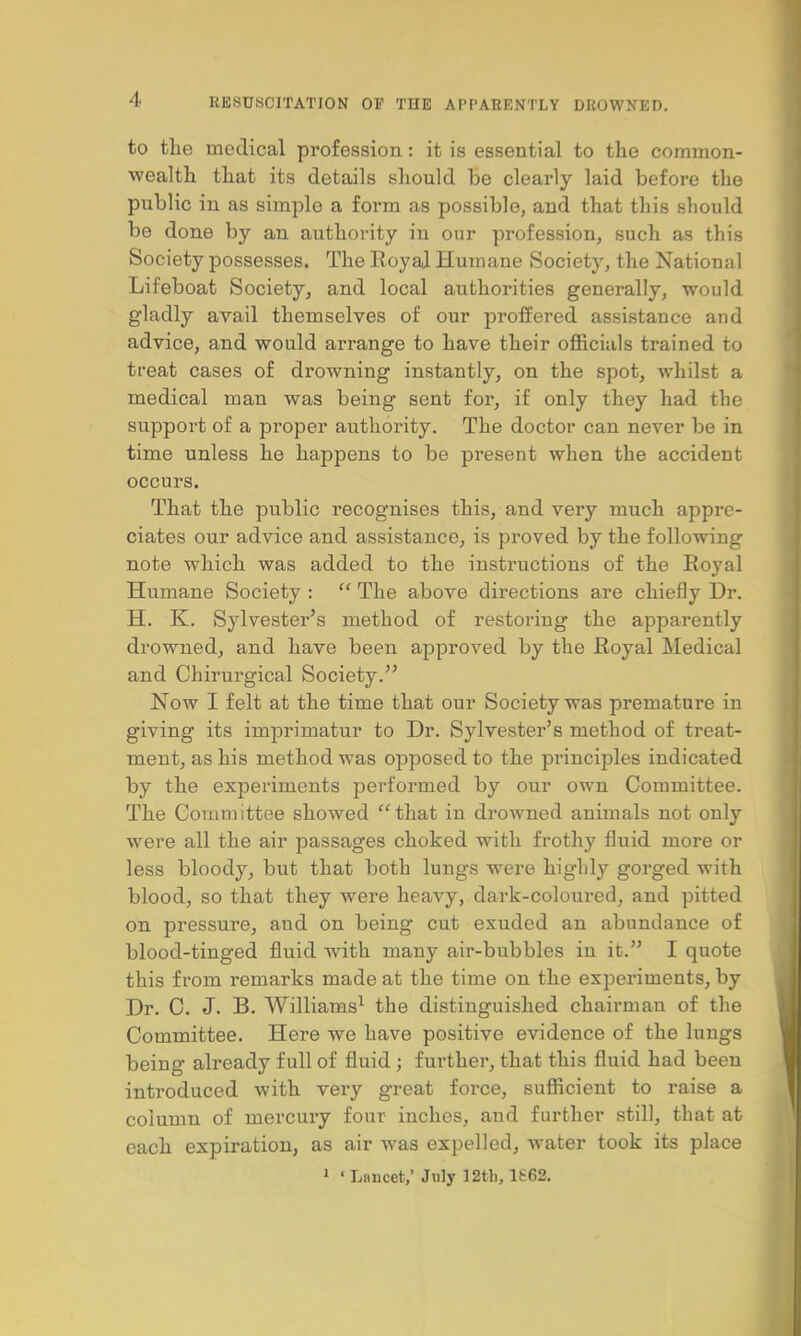 to the medical profession: it is essential to the common- wealth that its details should be clearly laid before the public in as simple a form as possible, and that this should be done by an authority in our profession, such as this Society possesses. The Royal Humane Society, the National Lifeboat Society, and local authorities generally, would gladly avail themselves of our proffered assistance and advice, and would arrange to have their officials trained to treat cases of drowning instantly, on the spot, whilst a medical man was being sent for, if only they had the support of a proper authority. The doctor can never be in time unless he happens to be present when the accident occurs. That the public recognises this, and very much appre- ciates our advice and assistance, is proved by the following note which was added to the instructions of the Royal Humane Society :  The above directions are chiefly Dr. H. K. Sylvester's method of restoring the apparently drowned, and have been approved by the Royal Medical and Chirurgical Society. Now I felt at the time that our Society was premature in giving its imprimatur to Dr. Sylvester's method of treat- ment, as his method was opposed to the principles indicated by the experiments performed by our own Committee. The Committee showed that in drowned animals not only were all the air passages choked with frothy fluid more or less bloody, but that both lungs were highly gorged with blood, so that they were heavy, dark-coloured, and pitted on pressure, and on being cut exuded an abundance of blood-tinged fluid with many air-bubbles in it. I quote this from remarks made at the time on the experiments, by Dr. C. J. B. Williams1 the distinguished chairman of the Committee. Here we have positive evidence of the lungs being already full of fluid ; further, that this fluid had been introduced with very great force, sufficient to raise a column of mercuiy four inches, and further still, that at each expiration, as air was expelled, water took its place 1 'Lancet,' July 12th, 1£62.