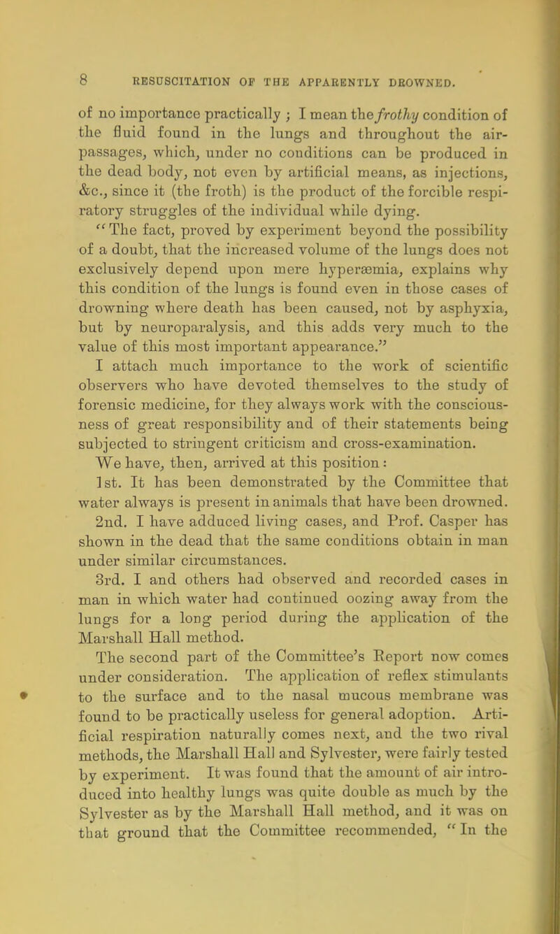 of no importance practically ; I mean the frothy condition of the fluid found in the lungs and throughout the air- passages, which, under no conditions can be produced in the dead body, not even by artificial means, as injections, &c, since it (the froth) is the product of the forcible respi- ratory struggles of the individual while dying. The fact, proved by experiment beyond the possibility of a doubt, that the increased volume of the lungs does not exclusively depend upon mere hyperemia, explains why this condition of the lungs is found even in those cases of drowning where death has been caused, not by asphyxia, but by neuroparalysis, and this adds very much to the value of this most important appearance. I attach much importance to the work of scientific observers who have devoted themselves to the study of forensic medicine, for they always work with the conscious- ness of great responsibility and of their statements being subjected to stringent criticism and cross-examination. We have, then, arrived at this position : 1st. It has been demonstrated by the Committee that water always is present in animals that have been drowned. 2nd. I have adduced living cases, and Prof. Casper has shown in the dead that the same conditions obtain in man under similar circumstances. 3rd. I and others had observed and recorded cases in man in which water had continued oozing away from the lungs for a long period during the application of the Marshall Hall method. The second part of the Committee's Report now comes under consideration. The application of reflex stimulants to the surface and to the nasal mucous membrane was found to be practically useless for general adoption. Arti- ficial respiration naturally comes next, and the two rival methods, the Marshall Hall and Sylvester, were fairly tested by experiment. It was found that the amount of air intro- duced into healthy lungs was quite double as much by the Sylvester as by the Marshall Hall method, and it was on that ground that the Committee recommended,  In the