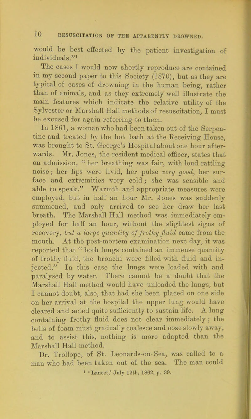 would be best effected by the patient investigation of individuals.1 The cases I would now shortly reproduce are contained in my second paper to this Society (1870), but as they are typical of cases of drowning in the human being, rather than of animals, and as they extremely well illustrate the main features which indicate the relative utility of the Sylvester or Marshall Hall methods of resuscitation, I must be excused for again referring to them. In 1861, a woman who had been taken out of the Serpen- tine and treated by the hot bath at the Receiving House, was brought to St. George's Hospital about one hour after- wards. Mr. Jones, the resident medical officer, states that on admission,  her breathing was fair, with loud rattling noise; her lips were livid, her pulse very good, her sur- face and extremities very cold; she was sensible and able to speak. Warmth and appropriate measures were employed, but in half an hour Mr. Jones was suddenly summoned, and only arrived to see her draw her last breath. The Mai'shall Hall method was immediately em- ployed for half an hour, without the slightest signs of recovery, hut a large quantity of frothy fluid came from the mouth. At the post-mortem examination next day, it was reported that  both lungs contained an immense quantity of frothy fluid, the bronchi were filled with fluid and in- jected. In this case the lungs were loaded with and paralysed by water. There cannot be a doubt that the Marshall Hall method would have unloaded the lungs, but I cannot doubt, also, that had she been placed on one side on her arrival at the hospital the upper lung would have cleared and acted quite sufficiently to sustain life. A lung containing frothy fluid does not clear immediately; the bells of foam must gradually coalesce and ooze slowly away, and to assist this, nothing is more adapted than the Marshall Hall method. Dr. Trollope, of St. Leonards-ou-Sea, was called to a man who had been taken out of the sea. The man could