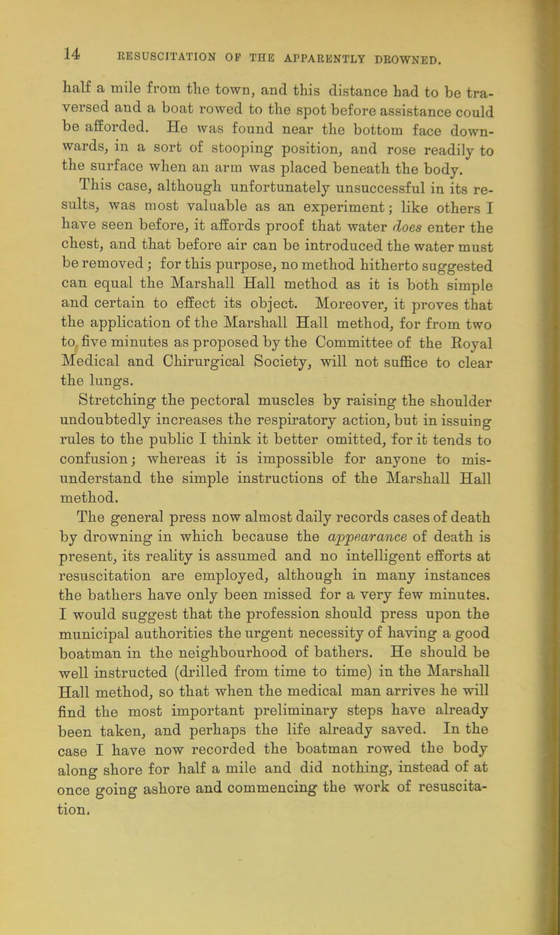 half a mile from the town, and this distance had to be tra- versed and a boat rowed to the spot before assistance could be afforded. He was found near the bottom face down- wards, in a sort of stooping position, and rose readily to the surface when an arm was placed beneath the body. This case, although unfortunately unsuccessful in its re- sults, was most valuable as an experiment; like others I have seen before, it affords proof that water does enter the chest, and that before air can be introduced the water must be removed; for this purpose, no method hitherto suggested can equal the Marshall Hall method as it is both simple and certain to effect its object. Moreover, it proves that the application of the Marshall Hall method, for from two to, five minutes as proposed by the Committee of the Royal Medical and Chirurgical Society, will not suffice to clear the lungs. Stretching the pectoral muscles by raising the shoulder undoubtedly increases the respiratory action, but in issuing rules to the public I think it better omitted, for it tends to confusion; whereas it is impossible for anyone to mis- understand the simple instructions of the Marshall Hall method. The general press now almost daily records cases of death by drowning in which because the ajjpearance of death is present, its reality is assumed and no intelligent efforts at resuscitation are employed, although in many instances the bathers have only been missed for a very few minutes. I would suggest that the profession should press upon the municipal authorities the urgent necessity of having a good boatman in the neighbourhood of bathers. He should be well instructed (drilled from time to time) in the Marshall Hall method, so that when the medical man arrives he will find the most important preliminary steps have already been taken, and perhaps the life already saved. In the case I have now recorded the boatman rowed the body along shore for half a mile and did nothing, instead of at once going ashore and commencing the work of resuscita- tion.