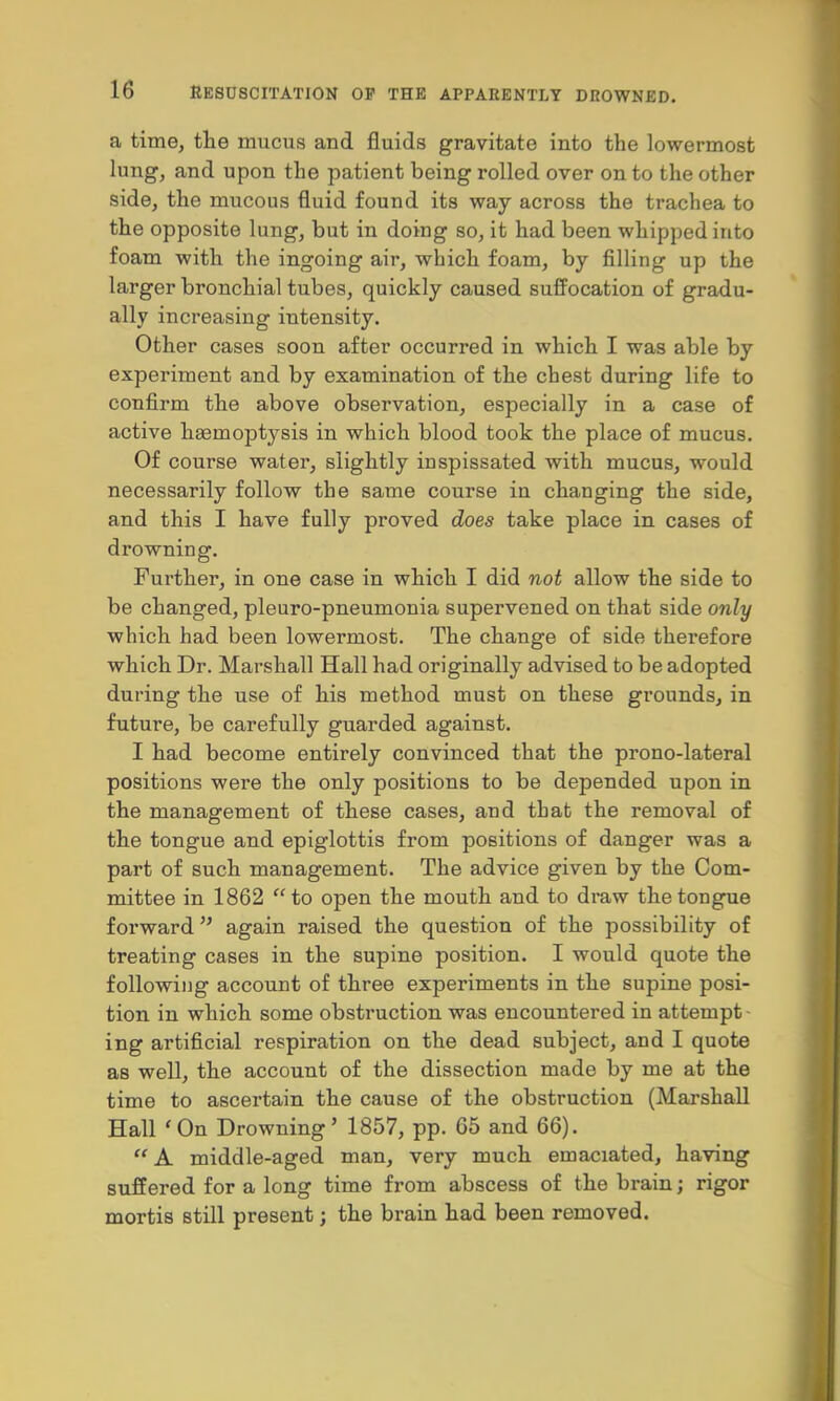 a time, the mucus and fluids gravitate into the lowermost lung, and upon the patient being rolled over on to the other side, the mucous fluid found its way across the trachea to the opposite lung, but in doing so, it had been whipped into foam with the ingoing air, which foam, by filling up the larger bronchial tubes, quickly caused suffocation of gradu- ally increasing intensity. Other cases soon after occurred in which I was able by experiment and by examination of the chest during life to confirm the above observation, especially in a case of active haemoptysis in which blood took the place of mucus. Of course water, slightly inspissated with mucus, would necessarily follow the same course in changing the side, and this I have fully proved does take place in cases of drowning. Further, in one case in which I did not allow the side to be changed, pleuro-pneumonia supervened on that side only which had been lowermost. The change of side therefore which Dr. Marshall Hall had originally advised to be adopted during the use of his method must on these grounds, in future, be carefully guarded against. I had become entirely convinced that the prono-lateral positions were the only positions to be depended upon in the management of these cases, and that the removal of the tongue and epiglottis from positions of danger was a part of such management. The advice given by the Com- mittee in 1862 to open the mouth and to draw the tongue forward again raised the question of the possibility of treating cases in the supine position. I would quote the following account of three experiments in the supine posi- tion in which some obstruction was encountered in attempt ing artificial respiration on the dead subject, and I quote as well, the account of the dissection made by me at the time to ascertain the cause of the obstruction (Marshall Hall 'On Drowning' 1857, pp. 65 and 66).  A middle-aged man, very much emaciated, having suffered for a long time from abscess of the brain; rigor mortis still present; the brain had been removed.