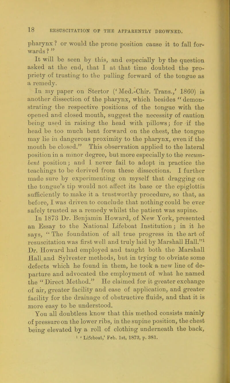 pharynx ? or would the prone position cause it to fall for- wards ?  It will be seen by this, and especially by the question asked at the end, that I at that time doubted the pro- priety of trusting to the pulling forward of the tongue as a remedy. In my paper on Stertor (' Med.-Chir. Trans./ 1860) is another dissection of the pharynx, which besides  demon- strating the respective positions of the tongue with the opened and closed mouth, suggest the necessity of caution being used in raising the head with pillows; for if the head be too much bent forward on the chest, the tongue may lie in dangerous proximity to the pharynx, even if the mouth be closed. This observation applied to the lateral position in a minor degree, but more especially to the recum- bent position; and 1 never fail to adopt in practice the teachings to be derived from these dissections. I further made sure by experimenting on myself that dragging on the tongue's tip would not affect its base or the epiglottis sufficiently to make it a trustworthy procedure, so that, as before, I was driven to conclude that nothing could be ever safely trusted as a remedy whilst the patient was supine. In 1873 Dr. Benjamin Howard, of New York, presented an Essay to the National Lifeboat Institution ; in it he says,  The foundation of all true progress in the art of resuscitation was first well and truly laid by Marshall Hall.1 Dr. Howard had employed and taught both the Marshall Hall and Sylvester methods, but in trying to obviate some defects which he found in them, he took a new line of de- parture and advocated the employment of what he named the  Direct Method. He claimed for it greater exchange of air, greater facility and ease of application, and greater facility for the drainage of obstructive fluids, and that it is more easy to be understood. You all doubtless know that this method consists mainly of pressure on the lower ribs, in the supine position, the chest being elevated by a roll of clothing underneath the back,