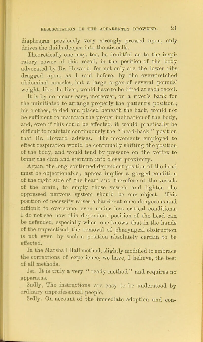 diaphragm previously very strongly pressed upon, only drives the fluids deeper into the air-cells. Theoretically one may, too, be doubtful as to the inspi- ratory power of this recoil, in the position of the body advocated by Dr. Howard, for not only are the lower ribs dragged upon, as I said before, by the overstretched abdominal muscles, but a large organ of several pounds' weight, like the liver, would have to be lifted at each recoil. It is by no means easy, moreover, on a river's bank for the uninitiated to arrange properly the patient's position; his clothes, folded and placed beneath the back, would not be sufficient to maintain the proper inclination of the body, and, even if this could be effected, it would practically be difficult to maintain continuously the  head-back position that Dr. Howard advises. The movements employed to effect respiration would be continually shifting the position of the body, and would tend by pressure on the vertex to bring the chin and sternum into closer proximity. Again, the long-continued dependent position of the head must be objectionable; apncea implies a gorged condition of the right side of the heart and therefore of the vessels of the brain; to empty those vessels and lighten the oppressed nervous system should be our object. This position of necessity raises a barrier at once dangerous and difficult to overcome, even under less critical conditions. I do not see how this dependent position of the head can be defended, especially when one knows that in the hands of the unpractised, the removal of pharyngeal obstruction is not even by such a position absolutely certain to be effected. In the Marshall Hall method, slightly modified to embrace the corrections of experience, we have, I believe, the best of all methods. 1st. It is truly a very  ready method and requires no apparatus. 2ndly. The instructions are easy to be understood by ordinary unprofessional people. 3rdly. On account of the immediate adoption and con-