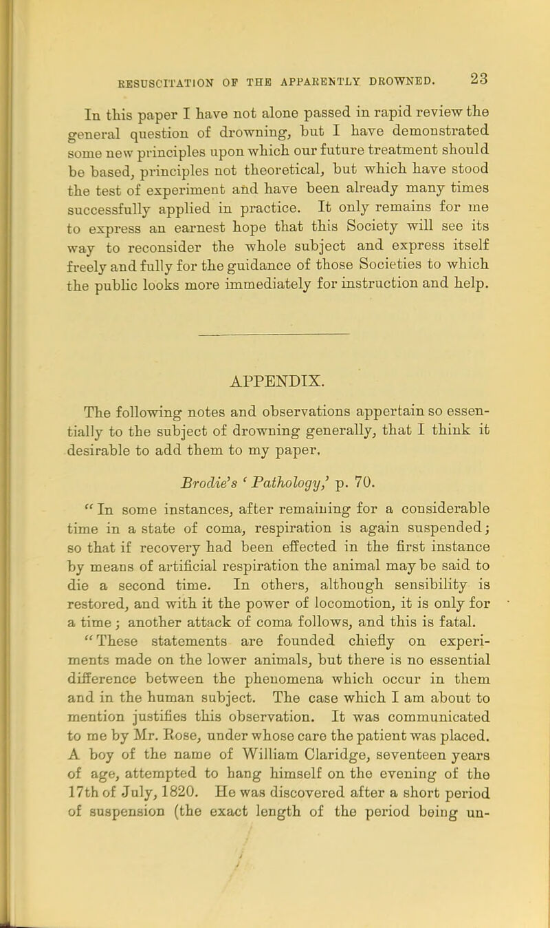 In this paper I have not alone passed in rapid review the general question of drowning, but I have demonstrated some new principles upon which our future treatment should be based, principles not theoretical, but which have stood the test of experiment and have been already many times successfully applied in practice. It only remains for me to express an earnest hope that this Society will see its way to reconsider the whole subject and express itself freely and fully for the guidance of those Societies to which the public looks more immediately for instruction and help. APPENDIX. The following notes and observations appertain so essen- tially to the subject of drowning generally, that I think it desirable to add them to my paper. Brodie's ' Pathology' p. 70.  In some instances, after remaining for a considerable time in a state of coma, respiration is again suspended; so that if recovery had been effected in the first instance by means of artificial respiration the animal maybe said to die a second time. In others, although sensibility is restored, and with it the power of locomotion, it is only for a time; another attack of coma follows, and this is fatal.  These statements are founded chiefly on experi- ments made on the lower animals, but there is no essential difference between the phenomena which occur in them and in the human subject. The case which I am about to mention justifies this observation. It was communicated to me by Mr. Rose, under whose care the patient was placed. A boy of the name of William Claridge, seventeen years of age, attempted to hang himself on the evening of the 17th of July, 1820. He was discovered after a short period of suspension (the exact length of the period being un-